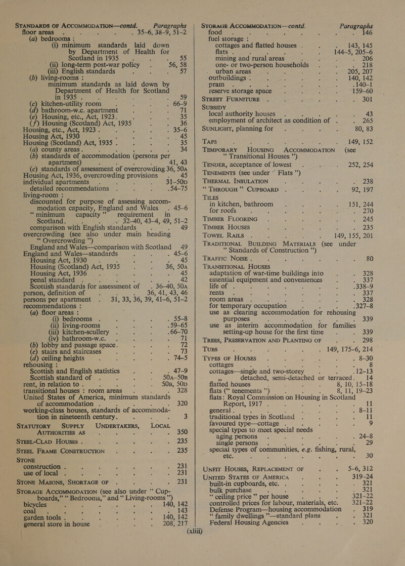 icine OF ACCOMMODATION—contd. - Re cares | oe «orice peccagertinaail ata ie oor areas. . ; ‘ : , 38-9, Si- 00 : , ; ; , 44 (a) bedrooms : fuel storage : (i) Gy De eae ie 10 ebb and flatted houses . 143, 145 epartment o ealth for ats . : ; 144-5, 205-6 Scotland i in 1935 55 mining and rural areas ; . 206 db long-term post-war policy 56, 58 one- or two-person households. : wives @) I (iii) English standards ‘ : se ee Bae areas ; ; ais, rie iving-rooms ; outbuildings . , 142 minimum standards as laid down by pram . . 140-1 De eet aa of Health for Scotland ts reserve storage space , : : 159-60 in. : FURNITURE . ; : ; ‘ ; ‘S 9 piconcrbalgaagd room 66-9 eal es a0 athroom-w.c. apartment : . Shut aay (e) Housing, etc., Act, 1923. Bia Fe be authority houses i Seas ek ae (f) Housing (Scotland) Act, 1935... S36 ployment of architect as condition of . Housing, ye ae 1923. ’ ; oe SUNLIGHT, planning for 80, 83 Housing Act, 1930 ‘ , Psat Housing (Scotland) Act, 1935 . f : van 35 TAPS ; 5 SMe . | , 149, 152 (a) county areas. 34 TEMPORARY HOUSING ACCOMMODATION (see (b) pee Beg pation ( (persons Pa re “Transitional Houses ”’) : apartmen (c) standards of assessment of overcrowding 36, 50A ne blend ane @ poe Housing Act, 1936, overcrowding HSH Ceres NEMENTS (see under “ Flats ”’) individual! apartments : 31-50p THERMAL INSULATION ; ' S238 . detailed recommendations . 54-75 ** THROUGH ”’ CUPBOARD 92, 197 iving-room : ILES discounted for purpose of assessing accom- modation capacity, England and Wales . 45-6 aoe bathroom : ‘ eas “per ‘minimum capacity” requirement in : : ; 5 ; : Scotland. 32 40, 43-4, 49, 51-2 TIMBER FLOORING . c : : ate ae comparison with English standards j 49 TIMBER HOUSES : : ; , ; te ee overcrowding (see also under main heading TOWEL RAILS . 149, 155, 201 “ Overcrowding ”’) England and Wales—comparison with Scotland 49 TRADITIONAL BUILDING MATERIALS (see under ** Standards of Construction ”’) England and Wales—standards ; . 45-6 Housing Act, 1930 i ; re TRAFFIC NOISE . : : : G : horses e Housing (Scotland) Act, 1935 : ; 36, SOA TRANSITIONAL HOUSES Housing Act, 1936 : F Ftv Ad, adaptation of war-time buildings into : nage PAS. penal standard. - : . #2 essential het ae and conveniences : ek fi Scottish standards for assessment of 36—40, 50A life of . : ; : ; ; .338-9 person, definition of 36, 41, 43, 46 rents. ; . 3 : , ; REY) persons per apartment 31, 33, 36, 39, 41-6, S12 room areas . ; : é : ooaes recommendations : for temporary occupation : .327-8 (a) floor areas : use as clearing accommodation for rehousing (i) bedrooms . 55-8 . purposes : 339 (ii) living-rooms . 59-65 use as interim accommodation for families (iii) kitchen-scullery .66-70 setting-up house for the first time ; (iv) bathroom-w.c._. : : 0 TREES, PRESERVATION AND PLANTING OF 298 (b) lobby and passage space. A : A ND 7 (c) stairs and staircases 4 P : a. Tuss : : 149, 175-6, 214 (d) ceiling heights 74-5 Types oF HOusES . 8-30 rehousing : cottages 8 Scottish and English statistics 47-9 cottages—single and two-storey ; “12-13 Scottish standard of 50A—50B ss detached, semi-detached or terraced. 14 rent, in relation to . 503, 50D flatted houses : 0, 15-18 transitional houses : room areas : 328 flats (“‘ tenements ’’) : 8. 11, 19-23 United States of America, minimum standards flats: Royal Commission on Housing i in Scotland of accommodation . 320 Report, 1917 . : : : working-class houses, standards of accommoda- general . ett tion in nineteenth century. : i 3 traditional types in Scotland 11 STaTuTORY SUPPLY UNDERTAKERS, LOCAL favoured type—cottage . 9 AUTHORITIES AS : _ 350 special types to meet sae needs aging persons . 24-8 STEEL-CLAD HOUSES . . 2 ° 2 a single persons ‘ 29 STEEL FRAME CONSTRUCTION . . . . 235 special types of communities, e. ie fishing, rural, STONE : She ee ioc: , ; ; : . : oY Unrir Houses, REPLACEMENT OF 5-6, 312 aia ; y ‘ ; : 2A Unrrep STATES OF AMERICA 319-24 STONE MASONS, SHORTAGE OF . ‘ 231 built-in cupboards, etc. Seat STORAGE ACCOMMODATION (see also under ‘ Glin: bulk purchase | . 321 boards,” “ Bedrooms,” and ‘ Eee oh ** ceiling price’ >per house 321-22 bicycles ; : : 140, 142 controlled prices for labour, materials, etc. 321-22 coal ; , , , t 143 Defense Program—housing accommodation 319 garden tools . 140, 142 “‘ family dwellings ’—standard sca 321 general store in house 208, 217 Federal Housing Agencies 320