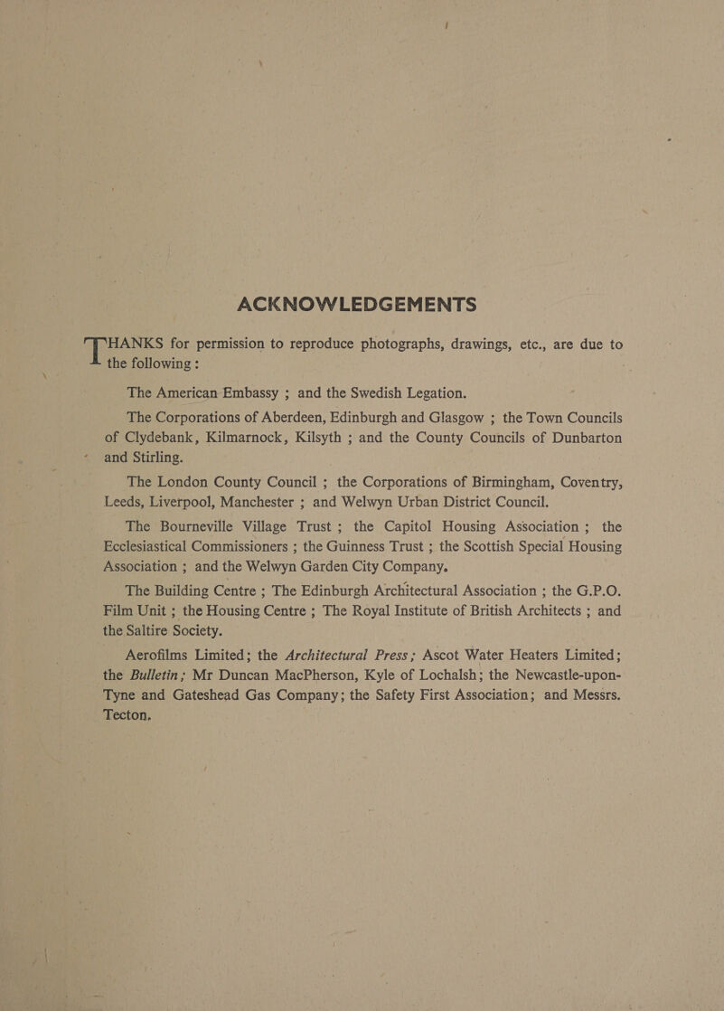 ACKNOWLEDGEMENTS | HANKS for permission to reproduce photographs, drawings, etc., are due to the following: The American Embassy ; and the Swedish Legation. The Corporations of Aberdeen, Edinburgh and Glasgow ; the Town Councils of Clydebank, Kilmarnock, Kilsyth ; and the County Councils of Dunbarton and Stirling. The London County Council ; the Corporations of Birmingham, Coventry, Leeds, Liverpool, Manchester ; and Welwyn Urban District Council. The Bourneville Village Trust ; the Capitol Housing Association 3 the Ecclesiastical Commissioners ; the Guinness Trust ; the Scottish Special Housing Association ; and the Welwyn Garden City Company. The Building Centre ; The Edinburgh Architectural Association ; the G.P.O. Film Unit ; the Housing Centre ; The Royal Institute of British Architects ; and the Saltire Society. Aerofilms Limited; the Architectural Press; Ascot Water Heaters Limited; the Bulletin; Mr Duncan MacPherson, Kyle of Lochalsh; the Newcastle-upon- Tyne and Gateshead Gas Company; the Safety First Association; and Messrs. Tecton. |