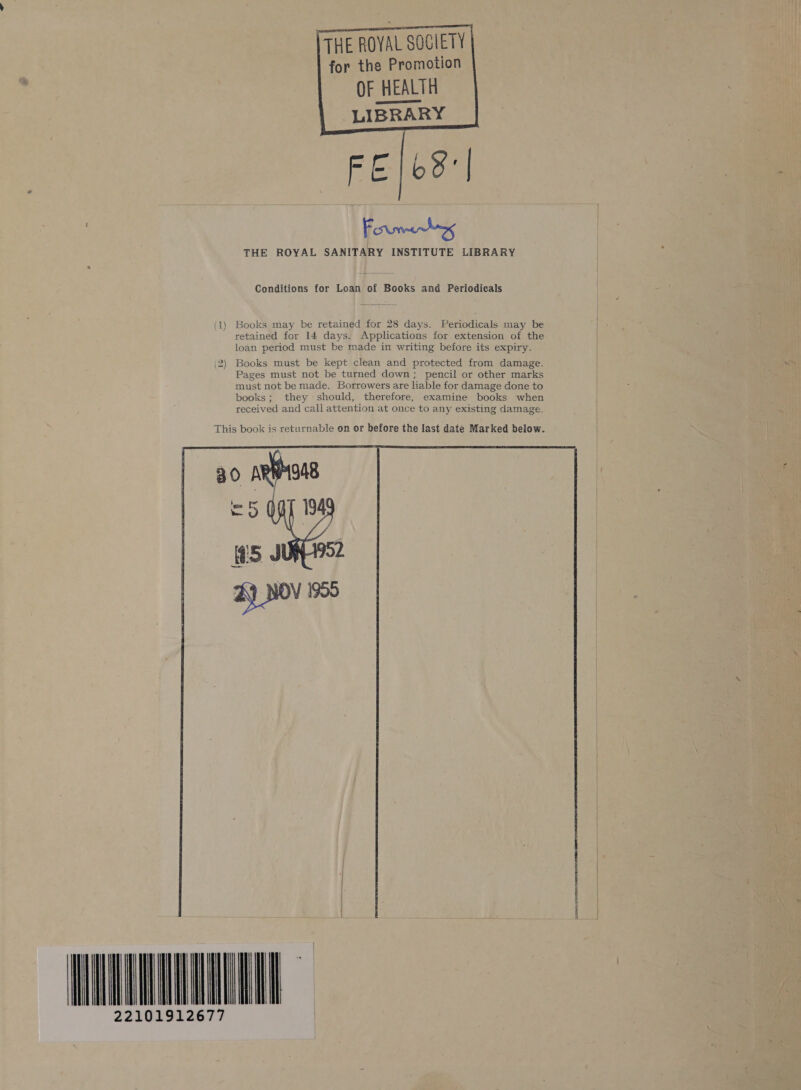 TTHE ROYAL SOCIETY for the Promotion OF HEALTH LIBRARY FEI6S:| | Formby THE ROYAL SANITARY INSTITUTE LIBRARY    Conditions for Loan of Books and Periodicals (1) Books may be retained for 28 days. Periodicals may be retained for 14 days. Applications for extension of the loan period must be made in writing before its expiry. (2) Books must be kept clean and protected from damage. Pages must not be turned down; pencil or other marks must not be made. Borrowers are liable for damage done to books; they should, therefore, examine books when received and call attention at once to any existing damage.  TE 22101912677 |  