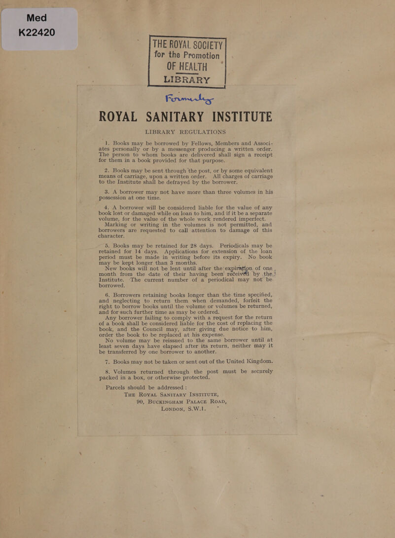 Med K22420   THE ROYAL SOCIETY for the Promotion OF HEALTH LIBRARY Rinna ROYAL SANITARY INSTITUTE LIBRARY REGULATIONS     1. Books may be borrowed by Fellows, Members and Associ- ates personally or by a messenger producing a written order. The person to whom books are delivered shall sign a receipt for them in a book provided for that purpose. 2. Books may be sent through the post, or by some equivalent means of carriage, upon a written order. All charges of carriage to the Institute shall be defrayed by the borrower. 3. A borrower may not have more than three volumes in his 4, A borrower will be considered liable for the value of any book lost or damaged while on loan to him, and if it be a separate volume, for the value of the whole work rendered imperfect. Marking or writing in the volumes is not permitted, and borrowers are requested to call attention to damage of this character. 5. Books may be retained for 28 days. Periodicals may be retained for 14 days. Applications for extension of the loan period must be made in writing before its expiry. No book may be kept longer than 3 months. ; New books will not be lent until after the: expiration of one Institute. ‘The current number of a periodical may not be borrowed. 6. Borrowers retaining books longer than the. time specified, and neglecting to return them when demanded, forfeit the right to borrow books until the volume or volumes be returned, and for-such further time as may be ordered. Any borrower failing to comply with a request for the return of a book shall be considered liable for the cost of replacing the book, and the Council may, after giving due notice to him, order the book to be replaced at his expense. No volume may be reissued to the same borrower until at least seven days have elapsed after its return, neither may it be transferred by one borrower to another. 7. Books may not be taken or sent out of the United Kingdom. 8. Volumes returned through the post must be securely Parcels should be addressed : THE RoyaL SANITARY INSTITUTE, 90, BucKINGHAM PALACE ROAD, Lonpbon, S.W.1. ; —