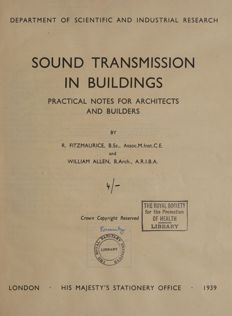 DEPARTMENT OF SCIENTIFIC AND INDUSTRIAL RESEARCH © SOUND TRANSMISSION IN BUILDINGS PRACTICAL NOTES FOR ARCHITECTS AND BUILDERS BY R. FITZMAURICE, B.Sc., Assoc.M.Inst.C.E. and WILLIAM ALLEN, B.Arch., A.R.I.B.A. Crown Copyright Reserved OF HEALTH LIBRARY   moon. Ss CIS MAJESTY S°STATIONERY OFFICE -. 1939