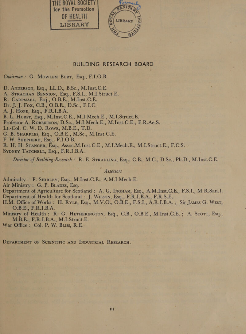 for the Promotion OF HEALTH LIBRARY    BUILDING RESEARCH BOARD Chairman: G. Mow em Burt, Esq., F.I.O.B. D. ANDERSON, Esq., LL.D., B.Sc., M.Inst.C.E. A. STRACHAN BEnnion, Esq., F.S.I., M.I.Struct.E. R. Carpmaet, Esq., O.B.E., M.Inst.C.E. eee ox, ©.8..OB.E,, D.Sc., F.F.C: A. J. Hore, Esq., F.R.LB.A. B. L. Hurst, Esq., M.Inst.C.E., M.I.Mech.E., M.I.Struct.E. ‘Professor A. Roserrson; D.Sc., M. I.Mech.E.., 'M. Inst.C.E., F.R.Ae.S. Lt.-Col. C. W. D. Rowe, M.B.E., habe G. B. SHARPLES, Esq.,.O.B.E., M.Sc., M.Inst.C.E. F. W. SHEPHERD, Esq., F.1.O.B. R. H. H. Stancer, Esq., Assoc.M.Inst.C.E., M.I.Mech.E., M.I.Struct.E., F.CS. SYDNEY TATCHELL, Esq., F.R.I.B.A. Director of Building Research: R. E. STRADLING, Esq., C.B., M.C., D.Sc., Ph.D., M.Inst.C.E. Assessors Admiralty : F. SHirtey, Esq., M.Inst.C.E., A.M.I.Mech.E. Air Ministry : G. P. BLapgs, Esq. Department of Agriculture for Scotland: A. G. INGHAM, Esq., A.M.Inst.C.E., F.S.I., M.R.San.I. Department of Health for Scotland : J. Wizson, Esgq., F. R. L_B.A., F.R.S.E. H.M. Office of Works : H. Ry ez, Esq., M.V.O., O.B.E., F.S.I., ARLB.A. ; ; Sir JAMEs G. WEsT, O.B.E., F.R.I.B.A. Ministry bE Health: R. G. HETHERINGTON, Esq., C.B., O.B.E., M.Inst.C.E. ; A. Scott, Esq., M.B.E., F.R.I.B.A., M.I.Struct.E. War Office : Col. P. W. Buiss, R.E. DEPARTMENT OF SCIENTIFIC AND INDUSTRIAL RESEARCH. ii]