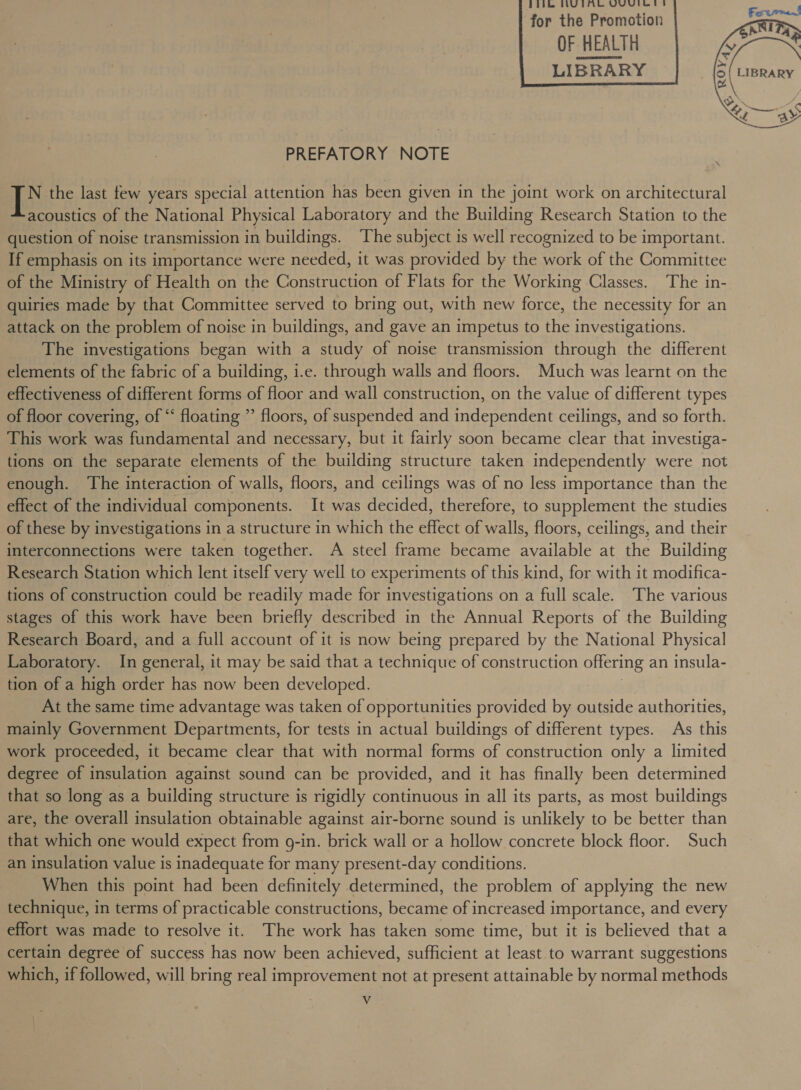 Phikh, HUTA UVic for the Promotion OF HEALTH LIBRARY       PREFATORY NOTE 1B the last tew years special attention has been given in the joint work on architectural acoustics of the National Physical Laboratory and the Building Research Station to the question of noise transmission in buildings. The subject is well recognized to be important. If emphasis on its importance were needed, it was provided by the work of the Committee of the Ministry of Health on the Construction of Flats for the Working Classes. The in- quiries made by that Committee served to bring out, with new force, the necessity for an attack on the problem of noise in buildings, and gave an impetus to the investigations. The investigations began with a study of noise transmission through the different elements of the fabric of a building, i.e. through walls and floors. Much was learnt on the effectiveness of different forms of floor and wall construction, on the value of different types of floor covering, of “‘ floating ” floors, of suspended and independent ceilings, and so forth. This work was fundamental and necessary, but it fairly soon became clear that investiga- tions on the separate elements of the building structure taken independently were not enough. The interaction of walls, floors, and ceilings was of no less importance than the effect of the individual components. It was decided, therefore, to supplement the studies of these by investigations in a structure in which the effect of walls, floors, ceilings, and their interconnections were taken together. A steel frame became available at the Building Research Station which lent itself very well to experiments of this kind, for with it modifica- tions of construction could be readily made for investigations on a full scale. The various stages of this work have been briefly described in the Annual Reports of the Building Research Board, and a full account of it is now being prepared by the National Physical Laboratory. In general, it may be said that a technique of construction offering an insula- tion of a high order has now been developed. At the same time advantage was taken of opportunities provided by outside authorities, mainly Government Departments, for tests in actual buildings of different types. As this work proceeded, it became clear that with normal forms of construction only a limited degree of insulation against sound can be provided, and it has finally been determined that so long as a building structure is rigidly continuous in all its parts, as most buildings are, the overall insulation obtainable against air-borne sound is unlikely to be better than that which one would expect from g-in. brick wall or a hollow concrete block floor. Such an insulation value is inadequate for many present-day conditions. When this point had been definitely determined, the problem of applying the new technique, in terms of practicable constructions, became of increased importance, and every effort was made to resolve it. The work has taken some time, but it is believed that a certain degree of success has now been achieved, sufficient at least to warrant suggestions which, if followed, will bring real improvement not at present attainable by normal methods Vv ANE 