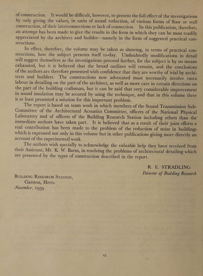 of construction. It would be difficult, however, to present the full effect of the investigations by only giving the values, in units of sound reduction, of various forms of floor or wall construction, of their interconnections or lack of connection. In this publication, therefore, an attempt has been made to give the results in the form in which-they can be most readily appreciated by the architect and builder—namely in the form of suggested practical con- structions. | In effect, therefore, the volume may be taken as showing, in terms of practical con- structions, how the subject presents itself to-day. Undoubtedly modifications in detail will suggest themselves as the investigations proceed further, for the subject is by no means exhausted, but it is believed that the broad outlines will remain, and the conclusions of the authors are therefore presented with confidence that they are worthy of trial by archi- tects and builders. The constructions now advocated must necessarily involve extra labour in detailing on the part of the architect, as well as more care in certain directions on the part of the building craftsman, but it can be said that very considerable improvement in sound insulation may be secured by using the technique, and that in this volume there is at least presented a solution for this important problem. | The report is based on team work in which members of the Sound Transmission Sub- Committee of the Architectural Acoustics Committee, officers of the National Physical Laboratory and of officers of the Building Research Station including others than the immediate authors have taken part. It is believed that as a result of their joint efforts a real contribution has been made to the problem of the reduction of noise in buildings which is expressed not only in this volume but in other publications giving more directly an account of the experimental work. | The authors wish specially to acknowledge the valuable help they have received from their Assistant, Mr. K. W. Barns, in resolving the problems of architectural detailing which are presented by the types of construction described in the report. R. E. STRADLING Director of Building Research BUILDING RESEARCH STATION, | Garston, Herts. November, 1939 V1