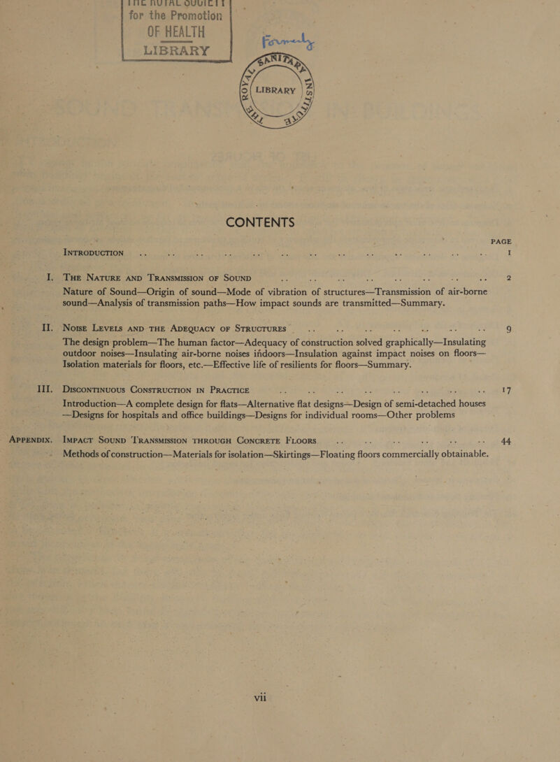 Mk NVUGIAL OUUIC EG | for the Promotion OF HEALTH LIBRARY         CONTENTS INTRODUCTION Tue NATURE AND TRANSMISSION OF SOUND Nature of Sound—Origin of sound—Mode of vibration of structures—Transmission of air-borne sound—Analysis of transmission paths—How impact sounds are transmitted—Summary. The design: problem—The human factor—Adequacy of construction solved graphically—Insulating outdoor noises—Insulating air-borne noises indoors—Insulation against impact noises on floors— Isolation materials for floors, etc.—Effective life of resilients for floors—Summary. DIscoNTINUOUS CONSTRUCTION IN PRACTICE —Designs for hospitals and office buildings—Designs for individual rooms—Other problems vii PAGE 44