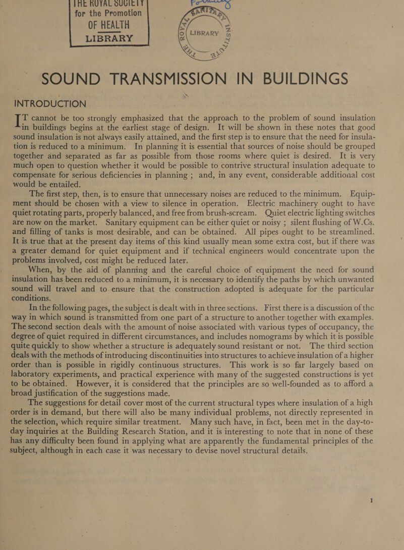 IME NUIAL OUUIEIT for the Promotion OF HEALTH LIBRARY       SOUND TRANSMISSION IN BUILDINGS INTRODUCTION T cannot be too strongly emphasized that the approach to the problem of sound insulation in buildings begins at. the earliest stage of design. It will be shown in these notes that good sound insulation is not always easily attained, and the first step is to ensure that the need for insula- tion is reduced to a minimum. In planning it is essential that sources of noise should be grouped together and separated as far as possible from those rooms where quiet is desired. It is very much open to question whether it would be possible to contrive structural insulation adequate to compensate for serious deficiencies in planning ; and, in any event, considerable additional cost would be entailed. The first step, then, is to ensure that unnecessary noises are reduced to the minimum. Equip- ment should be chosen with a view to silence in operation. Electric machinery ought to have quiet rotating parts, properly balanced, and free from brush-scream. Quiet electric lighting switches are now on the market. Sanitary equipment can be either quiet or noisy ; silent flushing of W.Cs. and filling of tanks is most desirable, and can be obtained. All pipes ought to be streamlined. It is true that at the present day items of this kind usually mean some extra cost, but if there was a greater demand for quiet equipment and if technical engineers would concentrate upon the problems involved, cost might be reduced later. When, by the aid of planning and the careful choice of equipment the need for sound insulation has been reduced to a minimum, it is necessary to identify the paths by which unwanted sound will travel and to. ensure that the construction adopted is adequate for the particular conditions. In the following pages, the subject is dealt with in three sections. First there is a discussion of the way in which sound is transmitted from one part of a structure to another together with examples. The second section deals with the amount of noise associated with various types of occupancy, the degree of quiet required in different circumstances, and includes nomograms by which it is possible quite quickly to show whether a structure is adequately sound resistant or not. The third section deals with the methods of introducing discontinuities into structures to achieve insulation of a higher order than is possible in rigidly continuous structures. This work is so far largely based on laboratory experiments, and practical experience with many of the suggested constructions is yet to be obtained. However, it is considered that the principles are so well-founded as to afford a broad justification of the suggestions made. The suggestions for detail cover most of the current structural types where insulation of a high _ order is in demand, but there will also be many individual problems, not directly represented in the selection, which require similar treatment. Many such have, in fact, been met in the day-to- day inquiries at the Building Research Station, and it is interesting to note that in none of these has any difficulty been found in applying what are apparently the fundamental principles of the subject, although in each case it was necessary to devise novel structural details.