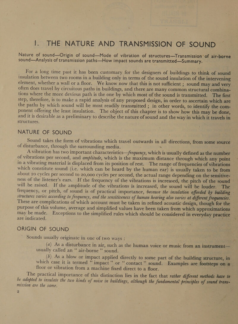 |. THE NATURE AND TRANSMISSION OF SOUND — Nature of sound—Origin of sound—Mode of vibration of structures—Transmission of air-borne sound—Analysis of transmission paths—How impact sounds are transmitted—Summary. For a long time past it has been customary for the designers of buildings to think of sound insulation between two rooms in a building only in terms of the sound insulation of the intervening element, whether a wall or a floor. We know now that this is not sufficient ; sound may and very often does travel by circuitous paths in buildings, and there are many common structural combina- tions where the more devious path is the one by which most of the sound is transmitted. The first step, therefore, is to make a rapid analysis of any proposed design, in order to ascertain which are the paths by which sound will be most readily transmitted ; in other words, to identify the com- ponent offering the least insulation. The object of this chapter is to show how this may be done, and it is desirable as a preliminary to describe the nature of sound and the way in which it travels in structures. NATURE OF SOUND of disturbance, through the surrounding media. % co A vibration has two important characteristics—frequency, which is usually defined as the number | of vibrations per second, and amplitude, which is the maximum distance through which any point in a vibrating material is displaced from its position of rest. The range of frequencies of vibrations which constitute sound (i.e. which can be heard by the human ear) is usually taken to be from about 20 cycles per second to 20,000 cycles per second, the actual range depending on the sensitive- — ness of the listener’s ears. If the frequency of the vibrations is increased, the pitch of the sound ~ will be raised. If the amplitude of the vibrations is increased, the sound will be louder. The frequency, or pitch, of sound is of practical importance, ‘because the insulation afforded by building structures varies according to frequency, and the sensitiveness of human hearing also varies at different frequencies. These are complications of which account must be taken in refined acoustic design, though for the purpose of this volume, average and simplified values have been taken from which approximations _ may be made. Exceptions to the simplified rules which should be considered in everyday practice _ are indicated. } | 1G AS ae ORIGIN OF SOUND Sounds usually originate in one of two ways : feel) celica (a) As a disturbance in air, such as the human voice or music from an instrument— — usually called an “‘ air-borne ” sound. | | (d) As a blow or impact applied directly to some part of the building structure, in which case it is termed “ impact” or “ contact ” sound. Examples are footsteps on a — floor or vibration from a machine fixed direct to a floor. ene The practical importance of this distinction lies in the fact that rather different methods have to be adopted to insulate the two kinds of noise in buildings, although the fundamental principles of sound trans- mission are the same.