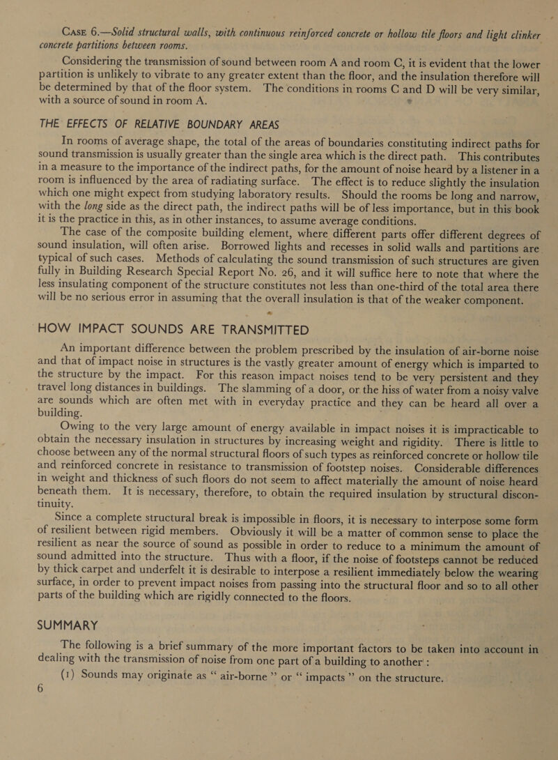 Case 6.—Solid structural walls, with continuous reinforced concrete or hollow tile floors and light clinker concrete partitions between rooms. Considering the transmission of sound between room A and room C, it is evident that the lower partition is unlikely to vibrate to any greater extent than the floor, and the insulation therefore will be determined by that of the floor system. The conditions in rooms C and D will be very similar, with a source of sound in room A. 7 | # THE EFFECTS OF RELATIVE BOUNDARY AREAS In rooms of average shape, the total of the areas of boundaries constituting indirect paths for sound transmission is usually greater than the single area which is the direct path. This contributes in a measure to the importance of the indirect paths, for the amount of noise heard by a listener ina room is influenced by the area of radiating surface. The effect is to reduce slightly the insulation which one might expect from studying laboratory results. Should the rooms be long and narrow, with the long side as the direct path, the indirect paths will be of less importance, but in this book it is the practice in this, as in other instances, to assume average conditions. The case of the composite building element, where different parts offer different degrees of sound insulation, will often arise. Borrowed lights and recesses in solid walls and partitions are. typical of such cases. Methods of calculating the sound transmission of such structures are given fully in Building Research Special Report No. 26, and it will suffice here to note that where the less insulating component of the structure constitutes not less than one-third of the total area there will be no serious error in assuming that the overall insulation is that of the weaker component. z@ HOW IMPACT SOUNDS ARE TRANSMITTED An important difference between the problem prescribed by the insulation of air-borne noise and that of impact noise in structures is the vastly greater amount of energy which is imparted to the structure by the impact. For this reason impact noises tend to be very persistent and they travel long distances in buildings. The slamming of a door, or the hiss of water from a noisy valve are sounds which are often met with in everyday practice and they can be heard all over a building. Owing to the very large amount of energy available in impact noises it is impracticable to obtain the necessary insulation in structures by increasing weight and rigidity. There is little to choose between any of the normal structural floors of such types as reinforced concrete or hollow tile and reinforced concrete in resistance to transmission of footstep noises. Considerable differences in weight and thickness of such floors do not seem to affect materially the amount of noise heard beneath them. It is necessary, therefore, to obtain the required insulation by structural discon- tinulty. ; Since a complete structural break is impossible in floors, it is necessary to interpose some form of resilient between rigid members. Obviously it will be a matter of common sense to place the resilient as near the source of sound as possible in order to reduce to a minimum the amount of sound admitted into the structure. Thus with a floor, if the noise of footsteps cannot be reduced by thick carpet and underfelt it is desirable to interpose a resilient immediately below the wearing surface, in order to prevent impact noises from passing into the structural floor and so to all other parts of the building which are rigidly connected to the floors. SUMMARY The following is a brief summary of the more important factors to be taken into account in dealing with the transmission of noise from one part of a building to another : | (1) Sounds may originate as “ air-borne ” or “ impacts ” on the structure.