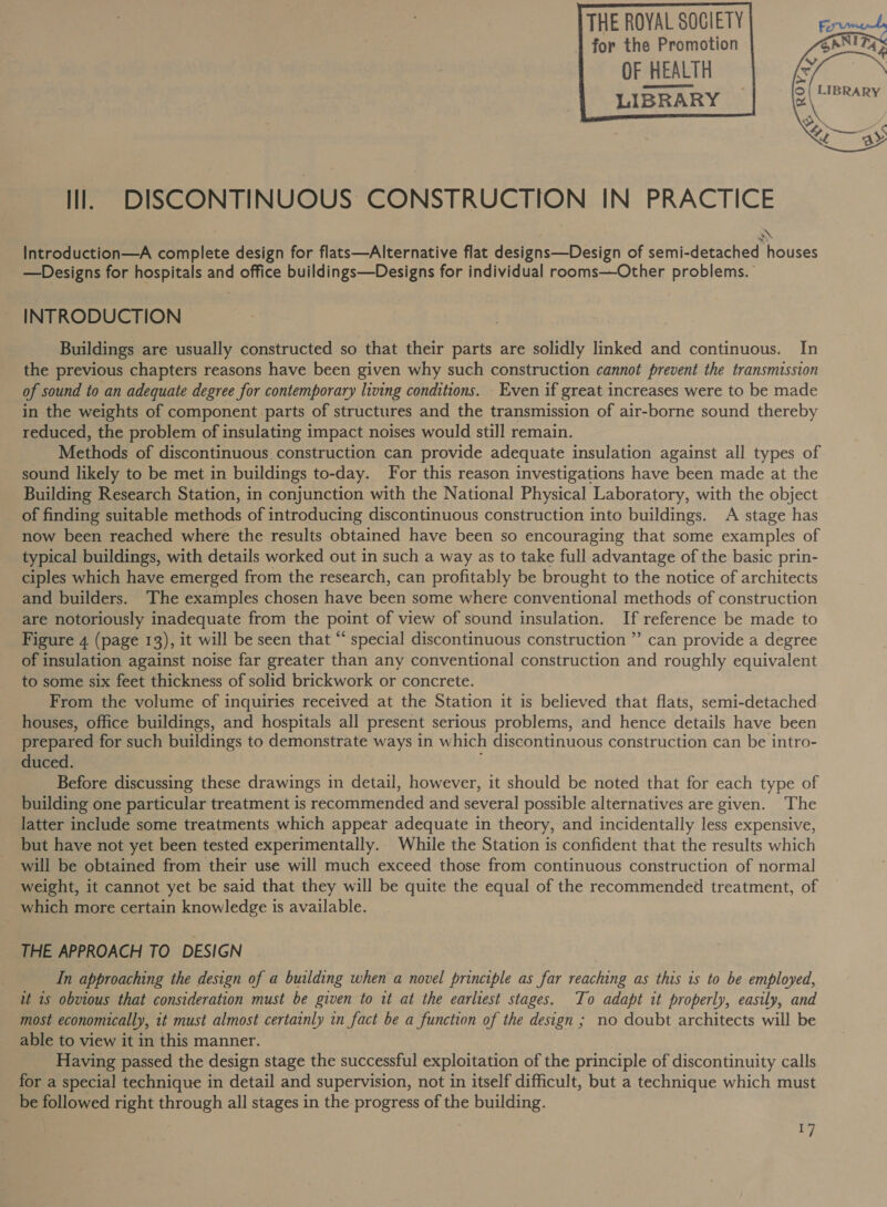 THE ROYAL SOCIETY for the Promotion     Il. DISCONTINUOUS CONSTRUCTION IN PRACTICE 2\ Introduction—A complete design for flats—Alternative flat designs—Design of semi-detached houses —Designs for hospitals and office buildings—Designs for individual rooms—Other problems. INTRODUCTION Buildings are usually constructed so that their parts are solidly linked and continuous. In the previous chapters reasons have been given why such construction cannot prevent the transmission of sound to an adequate degree for contemporary living conditions. Even if great increases were to be made in the weights of component parts of structures and the transmission of air-borne sound thereby reduced, the problem of insulating impact noises would still remain. Methods of discontinuous construction can provide adequate insulation against all types of sound likely to be met in buildings to-day. For this reason investigations have been made at the Building Research Station, in conjunction with the National Physical Laboratory, with the object of finding suitable methods of introducing discontinuous construction into buildings. A stage has now been reached where the results obtained have been so encouraging that some examples of typical buildings, with details worked out in such a way as to take full advantage of the basic prin- ciples which have emerged from the research, can profitably be brought to the notice of architects and builders. The examples chosen have been some where conventional methods of construction are notoriously inadequate from the point of view of sound insulation. If reference be made to Figure 4 (page 13), it will be seen that “ special discontinuous construction ”’ can provide a degree of insulation against noise far greater than any conventional construction and roughly equivalent to some six feet thickness of solid brickwork or concrete. From the volume of inquiries received at the Station it is believed that flats, semi-detached houses, office buildings, and hospitals all present serious problems, and hence details have been prepared for such buildings to demonstrate ways in which discontinuous construction can be intro- duced. Before discussing these drawings in detail, however, it should be noted that for each type of building one particular treatment is recommended and several possible alternatives are given. The latter include some treatments which appear adequate in theory, and incidentally less expensive, but have not yet been tested experimentally. While the Station is confident that the results which will be obtained from their use will much exceed those from continuous construction of normal weight, it cannot yet be said that they will be quite the equal of the recommended treatment, of which more certain knowledge is available. THE APPROACH TO DESIGN In approaching the design of a building when a novel principle as far reaching as this is to be employed, it 1s obvious that consideration must be given to it at the earliest stages. To adapt it properly, easily, and most economically, it must almost certainly in fact be a function of the design ; no doubt architects will be able to view it in this manner. Having passed the design stage the successful exploitation of the principle of discontinuity calls for a special technique in detail and supervision, not in itself difficult, but a technique which must be followed right through all stages in the progress of the building. I]  OF HEALTH fe LIBRARY egiaaes cs : ON &lt;3»