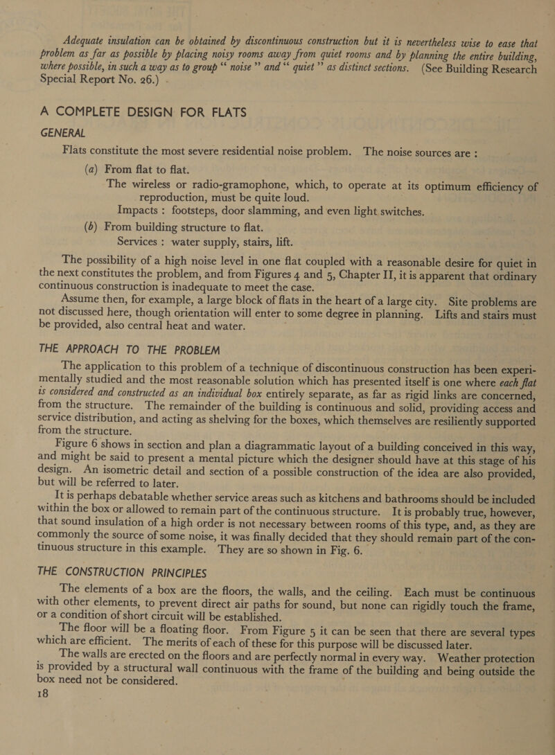 Adequate insulation can be obtained by discontinuous construction but it 1s nevertheless wise to ease that problem as far as possible by placing noisy rooms away from quiet rooms and by planning the entire building, where possible, in such a way as to group “ noise” and “ quiet’? as distinct sections. (See Building Research Special Report No. 26.) A COMPLETE DESIGN: FOR FLATS GENERAL Flats constitute the most severe residential noise problem. The noise sources are : (a) From flat to flat. The wireless or radio-gramophone, which, to operate at its optimum efficiency of reproduction, must be quite loud. Impacts : footsteps, door slamming, and even light switches. (6) From building structure to flat. _ Services : water supply, stairs, lift. The possibility of a high noise level in one flat coupled with a reasonable desire for quiet in the next constitutes the problem, and from Figures 4 and 5, Chapter II, it is apparent that ordinary continuous construction is inadequate to meet the case. Assume then, for example, a large block of flats in the heart of a large city. Site problems are not discussed here, though orientation will enter to some degree in planning. Lifts and stairs must be provided, also central heat and water. ; THE APPROACH TO THE PROBLEM The application to this problem of a technique of discontinuous construction has been experi- mentally studied and the most reasonable solution which has presented itself is one where each flat is considered and constructed as an individual box entirely separate, as far as rigid links are concerned, from the structure. The remainder of the building is continuous and solid, providing access and service distribution, and acting as shelving for the boxes, which themselves are resiliently supported from the structure. Figure 6 shows in section and plan a diagrammatic layout of a building conceived in this way, and might be said to present a mental picture which the designer should have at this stage of his design. An isometric detail and section of a possible construction of the idea are also provided, but will be referred to later. It is perhaps debatable whether service areas such as kitchens and bathrooms should be included within the box or allowed to remain part of the continuous structure. It is probably true, however, that sound insulation of a high order is not necessary between rooms of this type, and, as they are commonly the source of some noise, it was finally decided that they should remain part of the con- tinuous structure in this example. They are so shown in F ig. 6. THE CONSTRUCTION PRINCIPLES The elements of a box are the floors, the walls, and the ceiling. Each must be continuous with other elements, to prevent direct air paths for sound, but none can rigidly touch the frame, or a condition of short circuit will be established. 3 , The floor will be a floating floor. From Figure 5 it can be seen that there are several types which are efficient. The merits of each of these for this purpose will be discussed later. The walls are erected on the floors and are perfectly normal in every way. Weather protection is provided by a structural wall continuous with the frame of the building and being outside the box need not be considered.