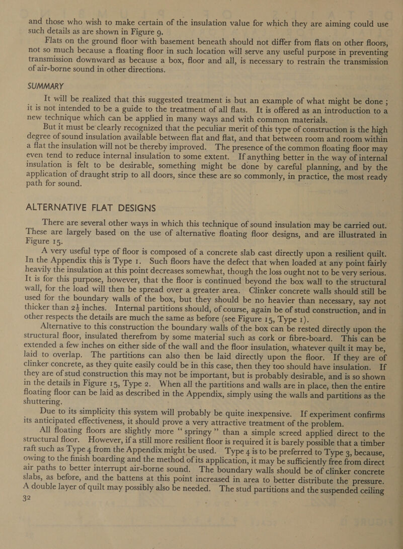 and those who wish to make certain of the insulation value for which they are aiming could use such details as are shown in Figure 9. Flats on the ground floor with basement beneath should not differ from flats on other floors, not so much because a floating floor in such location will serve any useful purpose in preventing transmission downward as because a box, floor and all, is necessary to restrain the transmission of air-borne sound in other directions. SUMMARY It will be realized that this suggested treatment is but an example of what might be done ; it is not intended to be a guide to the treatment of all flats. It is offered as an introduction to a new technique which can be applied in many ways and with common materials. But it must be‘clearly recognized that the peculiar merit of this type of construction is the high degree of sound insulation available between flat and flat, and that between room and room within a flat the insulation will not be thereby improved. The presence of the common floating floor may even tend to reduce internal insulation to some extent. If anything better in the way of internal insulation is felt to be desirable, something might be done by careful planning, and by the application of draught strip to all doors, since these are so commonly, in practice, the most ready path for sound. ALTERNATIVE FLAT DESIGNS These are largely based on the use of alternative floating floor designs, and are illustrated in Figure 15. | | A very useful type of floor is composed of a concrete slab cast directly upon a resilient quilt. In the Appendix this is Type 1. Such floors have the defect that when loaded at any point fairly heavily the insulation at this point decreases somewhat, though the loss ought not to be very serious. It is for this purpose, however, that the floor is continued beyond the box. wall to the structural wall, for the load will then be spread over a greater area. Clinker concrete walls should still be used for the boundary walls of the box, but they should be no heavier than necessary, say not thicker than 2} inches. Internal partitions should, of course, again be of stud construction, and in other respects the details are much the same as before (see Figure 15, Type 1). Alternative to this construction the boundary walls of the box can be rested directly upon the structural floor, insulated therefrom by some material such as cork or fibre-board. This can be extended a few inches on either side of the wall and the floor insulation, whatever quilt it may be, laid to overlap. The partitions can also then be laid directly upon the floor. If they are of clinker concrete, as they quite easily could be in this case, then they too should have insulation. If they are of stud construction this may not be important, but is probably desirable, and is so shown in the details in Figure 15, Type 2. When all the partitions and walls are in place, then the entire floating floor can be laid as described in the Appendix, simply using the walls and partitions as the shuttering. ; Due to its simplicity this system will probably be quite inexpensive. If experiment confirms its anticipated effectiveness, it should prove a very attractive treatment of the problem. All floating floors are slightly more “ springy” than a simple screed applied direct to the structural floor. However, if a still more resilient floor is required it is barely possible that a timber raft such as Type 4 from the Appendix might be used. Type 4 is to be preferred to Type 3, because, owing to the finish boarding and the method of its application, it may be sufficiently free from direct air paths to better interrupt air-borne sound. The boundary walls should be of clinker concrete slabs, as before, and the battens at this point increased in area to better distribute the pressure. A double layer of quilt may possibly also be needed. The stud partitions and the suspended ceiling 32 a roe