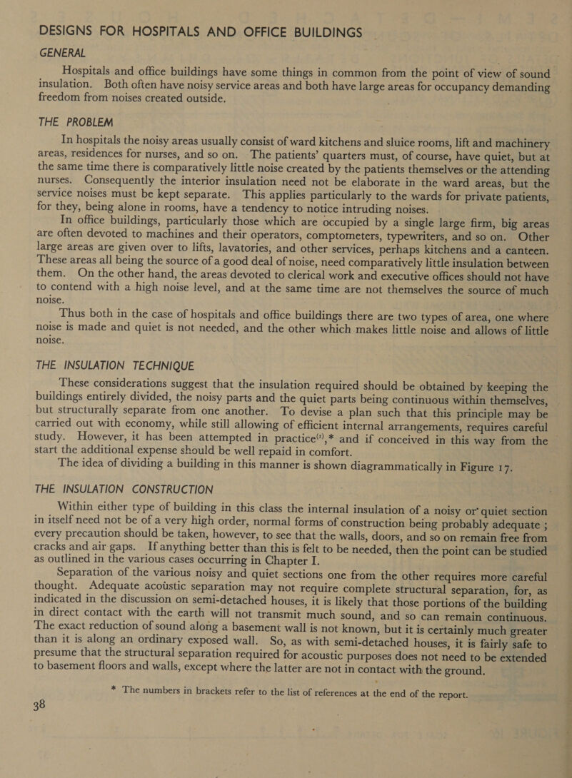 DESIGNS FOR HOSPITALS AND OFFICE BUILDINGS GENERAL Hospitals and office buildings have some things in common from the point of view of sound. insulation. Both often have noisy service areas and both have large areas for occupancy demanding freedom from noises created outside. THE PROBLEM In hospitals the noisy areas usually consist of ward kitchens and sluice rooms, lift and machinery areas, residences for nurses, and so on. The patients’ quarters must, of course, have quiet, but at the same time there is comparatively little noise created by the patients themselves or the attending nurses. Consequently the interior insulation need not be elaborate in the ward areas, but the service noises must be kept separate. This applies particularly to the wards for private patients, for they, being alone in rooms, have a tendency to notice intruding noises. In office buildings, particularly those which are occupied by a single large firm, big areas are often devoted to machines and their operators, comptometers, typewriters, and so on. Other large areas are given over to lifts, lavatories, and other services, perhaps kitchens and a canteen. These areas all being the source of a good deal of noise, need comparatively little insulation between them. On the other hand, the areas devoted to clerical work and executive offices should not have to contend with a high noise level, and at the same time are not themselves the source of much noise. | Thus both in the case of hospitals and office buildings there are two types of area, one where noise is made and quiet is not needed, and the other which makes little noise and allows of little noise. : THE INSULATION TECHNIQUE These considerations suggest that the insulation required should be obtained by keeping the buildings entirely divided, the noisy parts and the quiet parts being continuous within themselves, but structurally separate from one another. To devise a plan such that this principle may be carried out with economy, while still allowing of efficient internal arrangements, requires careful study. However, it has been attempted in practice”),* and if conceived in this way from the start the additional expense should be well repaid in comfort. The idea of dividing a building in this manner is shown diagrammatically in Figure 17. THE INSULATION CONSTRUCTION Within either type of building in this class the internal insulation of a noisy or’ quiet section in itself need not be of a very high order, normal forms of construction being probably adequate ; every precaution should be taken, however, to see that the walls, doors, and so on remain free from cracks and air gaps. If anything better than this is felt to be needed, then the point can be studied as outlined in the various cases occurring in Chapter I. ) Separation of the various noisy and quiet sections one from the other requires more careful thought. Adequate acoustic separation may not require complete structural separation, for, as indicated in the discussion on semi-detached houses, it is likely that those portions of the building in direct contact with the earth will not transmit much sound, and so can remain continuous. The exact reduction of sound along a basement wall is not known, but it is certainly much greater than it is along an ordinary exposed wall. So, as with semi-detached houses, it is fairly safe to presume that the structural separation required for acoustic purposes does not need to be extended to basement floors and walls, except where the latter are not in contact with the ground. * The numbers in brackets refer to the list of references at the end of the report.
