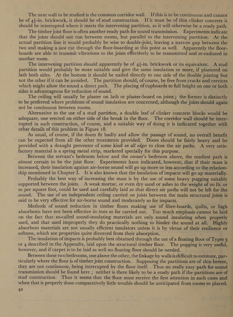 The next wall to be studied is the common corridor wall. Ifthis is to be continuous and cannot be of 44-in. brickwork, it should be of stud construction. ‘If it must be of thin clinker concrete it should be interrupted where it meets the intervening partition, as it will otherwise be a ready path. The timber joist floor is often another ready path for sound transmission. Experiments indicate that the joists should not run between rooms, but parallel to the intervening partition. At the actual partition line it would probably be wise to double-joist, leaving a narrow gap between the two and making a saw cut through the floor-boarding at this point as well. Apparently the floor- boards are able to transmit vibrations to the joists effectively to be transmitted and re-radiated in another room. The intervening partition should apparently be of 43-in. brickwork or its equivalent. A stud partition would probably be more suitable and give the same insulation or more, if plastered on lath both sides. At the bottom it should be nailed directly to one side of the double joisting but not the other if it can be avoided. The partition should, of course, be free from cracks and crevices which might allow the sound a direct path. The placing of cupboards to full height on one or both . sides is advantageous for reduction of sound. The ceiling will usually be plaster on lath or plaster-board on joists ; the former is distinctly to be preferred where problems of sound insulation are concerned, although the joists should again not be continuous between rooms. Alternative to the use of a stud partition, a double leaf of clinker concrete blocks would be adequate, one erected on either side of the break in the floor. The corridor wall should be inter- rupted in such construction, of course, and a suitable way of doing it is indicated together with other details of this problem in Figure 18. As usual, of course, if the doors fit badly. and allow the passage of sound, no overall benefit can be expected from all the other treatments provided. Doors should be fairly heavy and be provided with a draught preventer of some kind on all edges to close the air paths. A very satis- factory material is a spring metal strip, marketed specially for this purpose. Between the servant’s bedroom below and the owner’s bedroom above, the readiest path is _almost certain to be the joist floor. Experiments have indicated, however, that if their mass is increased, their insulation against air-borne sound will go up more or less according to the relation- ship mentioned in Chapter I. It is also known that the insulation of impacts will go up materially. Probably the best way of increasing the mass is by the use of some heavy pugging suitably supported between the joists. A weak mortar, or even dry sand or ashes to the weight of 20 Ib. or so per square foot, could be used and carefully laid so that direct air paths will not be left for the sound. The use of an independent ceiling carried on joists between the main structural joists is said to be very effective for air-borne sound and moderately so for impacts. Methods of sound reduction in timber floors making use of fibre-boards, quilts, or high absorbents have not been effective in tests so far carried out. Too much emphasis cannot be laid on the fact that so-called sound-insulating materials are only sound insulating when properly used, and that used improperly they do practically nothing to hinder the sound at all. Highly absorbent materials are not usually efficient insulators unless it is by virtue of their resilience or softness, which are properties quite divorced from their absorption. The insulation of impacts is probably best obtained through the use ofa floating hone of Types 3 or 4 described in the Appendix, laid upon the structural timber floor. The pugging is very useful, however, and if carpet is to be laid as well no floating floor should be needed. Between these two bedrooms, one above the other, the linkage by walls is difficult to eure par- ticularly where the floor is of timber j joist construction. Supposing the partitions are of thin breeze, they are not continuous, being interrupted by the floor itself. Thus no really easy path for sound transmission should be found here ; neither is there likely to be a ready path if the partitions are of stud construction. Thus it seems that the floor must receive the first attention in such cases and when that is properly done comparatively little trouble should be anticipated from rooms so placed.