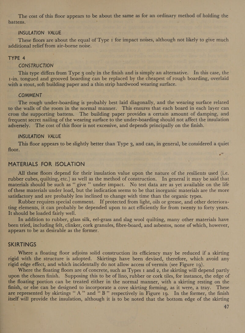 The cost of this floor appears to ie about the same as for an ordinary method of holding the battens. INSULATION VALUE These floors are about the equal of Type 1 for impact noises, although not likely to give much additional relief from air-borne noise. TYPE 4 CONSTRUCTION This type differs from Type 3 only in the finish and is simply an alternative. In this case, the I-in. tongued and grooved boarding can be replaced by the cheapest of rough boarding, overlaid with a stout, soft building paper and a thin strip hardwood wearing surface. COMMENT The rough under- -boarding 1 is probably best laid diagonally, and the wearing surface related to the walls of the room in the normal manner. This ensures that each board in each layer can cross the supporting battens. The building paper provides a certain amount of damping, and frequent secret nailing of the wearing surface to the under-boarding should not affect the insulation adversely. ‘The cost of this floor is not excessive, and depends principally on the finish. INSULATION VALUE This floor appears to be slightly better than Type 3, and can, in general, be olnideeea a quiet floor. MATERIALS FOR ISOLATION All these floors depend for their insulation value upon the nature of the resilients used (i.e. rubber cubes, quilting, etc.) as well as the method of construction. In general it may be said that materials should be such as “ give” under impact. No test data are as yet available on the life of these materials under load, but the indication seems to be that inorganic materials are the more satisfactory and are probably less inclined to change with time than the organic types. Rubber requires special comment. If protected from light, oils or grease, and other deteriora- ting elements, it can probably be depended upon to act efficiently for from twenty to forty years. It should be loaded fairly well. In addition to rubber, glass silk, eel-grass and slag wool quilting, many other materials have been tried, including felt, clinker, cork granules, fibre-board, and asbestos, none of which, however, appears to be as desirable as the former. SKIRTINGS Where a floating floor adjoins solid construction its efficiency may be reduced if a skirting rigid with the structure is adopted. Skirtings have been devised, therefore, which avoid any rigid edge effect, and which incidentally do not allow access of vermin (see Figure 19). Where the floating floors are of concrete, such as Types 1 and g, the skirting will depend partly upon the chosen finish. Supposing this to be of lino, rubber or cork tiles, for instance, the edge of the floating portion can be treated either in the normal manner, with a skirting resting on the finish, or else can be designed to incorporate a cove skirting forming, as it were, a tray. These are represented by skirtings “A” and “ B”’ respectively in Figure 19. In the former, the finish itself will provide the insulation, although it is to be noted that the bottom edge of the skirting