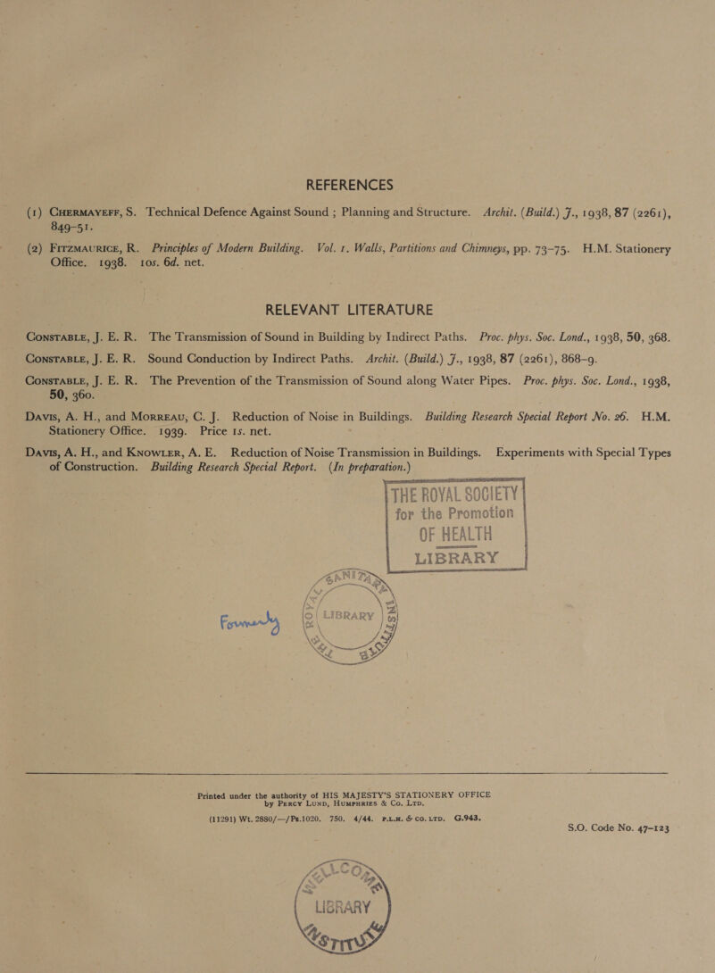 REFERENCES (1) Caermayerr,S. Technical Defence Against Sound ; Planning and Structure. Archit. (Build.) 7., 1938, 87 (2261), 849-51. (2) Frrzmaurice, R. Principles of Modern Building. Vol. 1. Walls, Partitions and Chimneys, pp. 73-75. H.M. Stationery Office. 1938. 105. 6d. net. RELEVANT LITERATURE ConsTaBLeE, J. E.R. The Transmission of Sound in Building by Indirect Paths. Proc. phys. Soc. Lond., 1938, 50, 368. ConsTABLE, J. E.R. Sound Conduction by Indirect Paths. Archit. (Build.) 7., 1938, 87 (2261), 868-9. ConsTaBLE, J. E. R. The Prevention of the Transmission of Sound along Water Pipes. Proc. phys. Soc. Lond., 1938, 50, 360. Davis, A. H., and Morreau, C. J. Reduction of Noise in Buildings. Building Research Special Report No. 26. H.M. Stationery Office. 1939. Price 1s. net. Davis, A. H., and KNowter, A. E. Reduction of Noise Transmission in Buildings. Experiments with Special Types of Construction. Building Research Special Report. (In preparation.) THE ROYAL SOCIETY for the Promotion OF HEALTH LIBRARY |          Printed under the authority of HIS MAJESTY’S STATIONERY OFFICE by Percy Lunp, Humpnries &amp; Co. Ltb. (11291) Wt. 2880/—/Ps.1020. 750. 4/44. P.L.H.&amp;co.LTD, G.943. S.0. Code No. 47-123 -  &gt;   ab LIGRARY ay Ve   