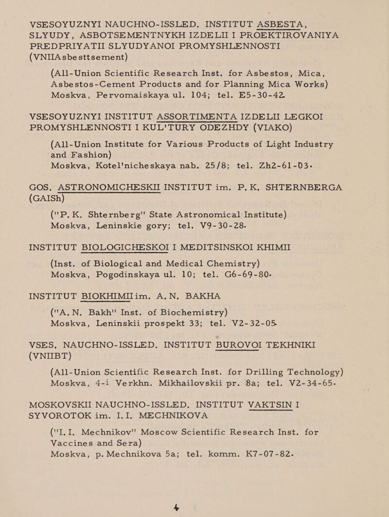 VSESOYUZNYI NAUCHNO-ISSLED. INSTITUT ASBESTA, SLYUDY, ASBOTSEMENTNYKH IZDELII I PROEKTIROVANIYA PREDPRIYATII SLYUDYANOI PROMYSHLENNOSTI (VNIIA sbe sttsement) (All-Union Scientific Research Inst. for Asbestos, Mica, Asbestos-Cement Products and for Planning Mica Works) Moskva, Pervomaiskaya ul. 104; tel. E5-30-42 VSESOYUZNYI INSTITUT ASSORTIMENTA IZDELII LEGKOI PROMYSHLENNOSTI I KUL'TURY ODEZHDY (VIAKO) (All-Union Institute for Various Products of Light Industry and Fashion) Moskva, Kotel'nicheskaya nab. 25/8; tel. Zh2-61-03- GOS. ASTRONOMICHESKII INSTITUT im. P,K, SHTERNBERGA (GAISh) ('P, K, Shternberg' State Astronomical Institute) Moskva, Leninskie gory; tel. V9-30-28. INSTITUT BIOLOGICHESKOI I MEDITSINSKOI KHIMII (Inst. of Biological and Medical Chemistry) Moskva, Pogodinskaya ul. 10; tel. G6-69-80. INSTITUT BIOKHIMIITim. A.N. BAKHA (A.N. Bakh'' Inst. of Biochemistry) Moskva, Leninskii prospekt 33; tel. V2-32-05. VSES, NAUCHNO-ISSLED. INSTITUT BUROVOI TEKHNIKI (VNIIBT) SRT TAL (All-Union Scientific Research Inst. for Drilling Technology) Moskva, 4-1 Verkhn. Mikhailovskii pr. 8a; tel. V2-34-65. MOSKOVSKII NAUCHNO-ISSLED. INSTITUT VAKTSIN I SY VOROTOK im. I.I. MECHNIKOVA (I.I. Mechnikov'' Moscow Scientific Research Inst. for Vaccines and Sera) Moskva, p. Mechnikova 5a; tel. komm. K7-07-82.