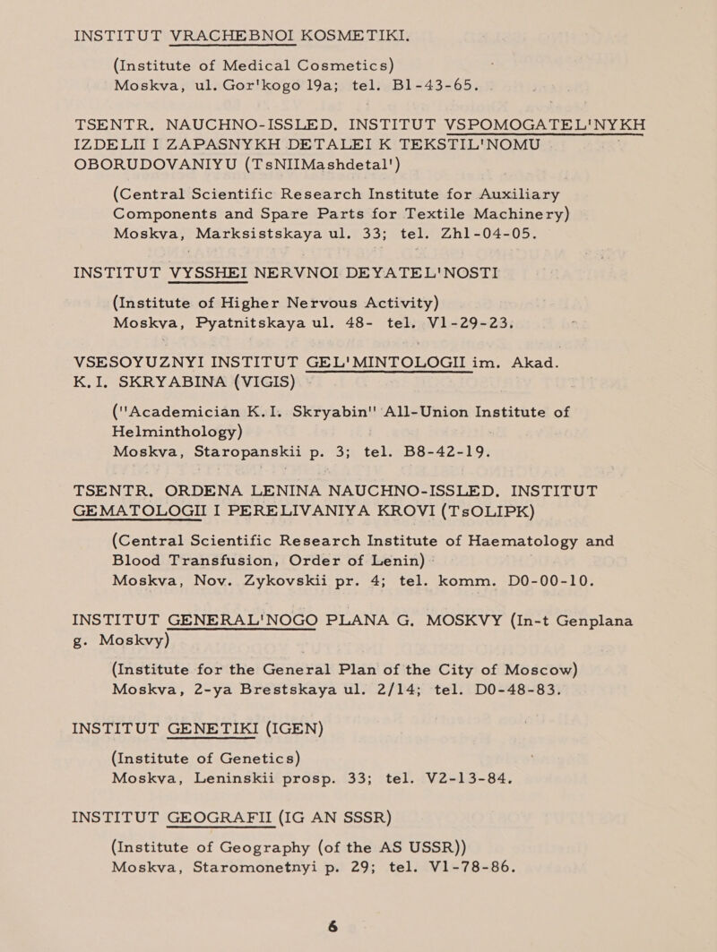 INSTITUT VRACHEBNOI KOSMETIKI. (Institute of Medical Cosmetics) Moskva, ul. Gor'kogo 19a; tel. B1-43-65. TSENTR. NAUCHNO-ISSLED, INSTITUT VOROMOGSTE LASSE IZDELIT I ZAPASNYKH DETALEI K TEKSTIL'NOMU OBORUDOVANIYU (TsNIIMashdetal') (Central Scientific Research Institute for Auxiliary Components and Spare Parts for Textile Machinery) Moskva, Marksistskaya ul. 33; tel. Zhl1-04-05. INSTITUT VYSSHEI NERVNOI DEYATEL'NOSTI (Institute of Higher Nervous Activity) Bios SV a2 Ee eee ul. 48- tel. V1-29-23. VSESOYUZNYI INSTITUT GEL'MINTOLOGII im. paicaas K.I, SKRYABINA (VIGIS) (Academician K.I. Dao ‘All-Union Institute of Helminthology) Moskva, Staropanskii p. 3; i B8-42-19, TSENTR. ORDENA LENINA NAUCHNO-ISSLED, INSTITUT GEMATOLOGII I PERELIVANIYA KROVI (TsOLIPK) (Central Scientific Research Institute of Haematology and Blood Transfusion, Order of Lenin) ° Moskva, Nov. Zykovskii pr. 4; tel. komm. DO-00-10. INSTITUT GENERAL'NOGO PLANA G. MOSKVY (In-t Genplana g. Moskvy) (Institute for the General Plan of the City of Moscow) Moskva, 2-ya Brestskaya ul. 2/14; tel. DO-48-83. INSTITUT GENETIKI (IGEN) (Institute of Genetics) Moskva, Leninskii prosp. 33; tel. V2-13-84. INSTITUT GEOGRAFII (IG AN SSSR) (Institute of Geography (of the AS USSR)) Moskva, Staromonetnyi p. 29; tel. V1-78-86.