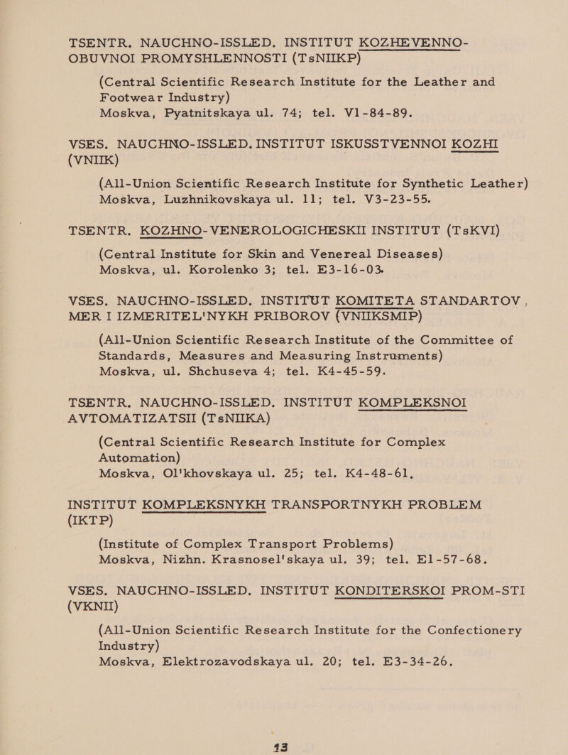 TSENTR. NAUCHNO-ISSLED. INSTITUT KOZHEVENNO- OBUVNOI PROMYSHLENNOSTI (TsNIIKP) (Central Scientific Research Institute for the Leather and Footwear Industry) Moskva, Pyatnitskaya ul. 74; tel. V1-84-89. VSES, NAUCHNO-ISSLED. INSTITUT ISKUSSTVENNOI KOZHI (VNIIK) (All-Union Scientific Research Institute for Synthetic Leather) Moskva, Luzhnikevskaya ul. 11; tel. V3-23-55. TSENTR. KOZHNO-VENEROLOGICHESKII INSTITUT (TsKVI) (Central Institute for Skin and Venereal Diseases) Moskva, ul. Korolenko 3; tel. E3-16-03. VSES. NAUCHNO-ISSLED, INSTITUT KOMITETA STANDARTOV ., MER I IZMERITEL'NYKH PRIBOROV (VNIIKSMIP) (All-Union Scientific Research Institute of the Committee of Standards, Measures and Measuring Instruments) Moskva, ul. Shchuseva 4; tel. K4-45-59. TSENTR. NAUCHNO-ISSLED. INSTITUT KOMPLEKSNOI AVTOMATIZATSII (TsNIIKA) (Central Scientific Research Institute for Complex Automation) Moskva, Ol'khovskaya ul. 25; tel. K4-48-61, INSTITUT KOMPLEKSNYKH TRANSPORTNYKH PROBLEM (IKTP) (Institute of Complex Transport Problems) Moskva, Nizhn. Krasnosel'skaya ul. 39; tel. El1-57-68. VSES. NAUCHNO-ISSLED. INSTITUT KONDITERSKOI PROM-STI (VKNII) (All-Union Scientific Research Institute for the Confectionery Industry) Moskva, Elektrozavodskaya ul. 20; tel. E3-34-26. |