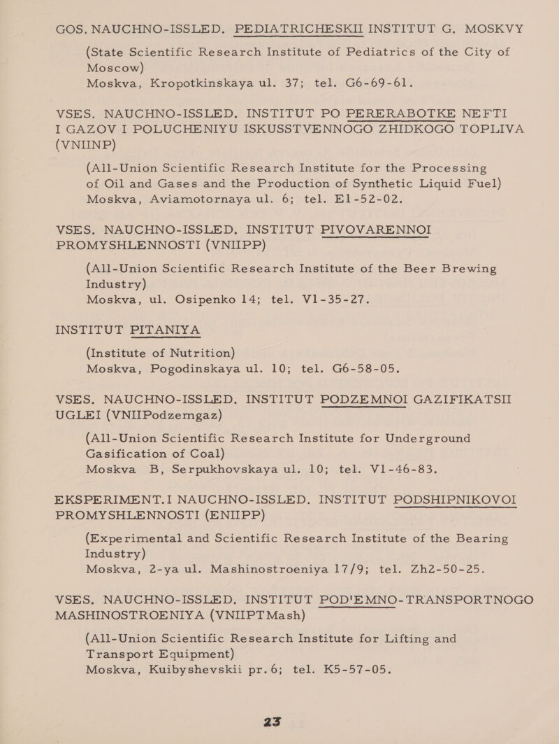 GOS. NAUCHNO-ISSLED. PEDIATRICHESKII INSTITUT G. MOSKVY (State Scientific Research Institute of Pediatrics of the City of Moscow) Moskva, Kropotkinskaya ul. 37; tel. G6-69-61. VSES. NAUCHNO-ISSLED. INSTITUT PO PERERABOTKE NEFTI I GAZOV I POLUCHENIYU ISKUSSTVENNOGO ZHIDKOGO TOPLIVA (VNIINP) (All-Union Scientific Research Institute for the Processing of Oil and Gases and the Production of Synthetic Liquid Fuel) Moskva, Aviamotornaya ul. 6; tel. El-52-02. VSES. NAUCHNO-ISSLED. INSTITUT PIVOVARENNOI PROMYSHLENNOSTI (VNIIPP) (All-Union Scientific Research Institute of the Beer Brewing Industry) Moskva, ul. Osipenko 14; tel. V1-35-27. INSTITUT PITANIVYA (Institute of Nutrition) Moskva, Pogodinskaya ul. 10; tel. G6-58-05. VSES. NAUCHNO-ISSLED. INSTITUT PODZEMNOI GAZIFIKATSII UGLEI (VNIIPodzemgaz) (All-Union Scientific Research Institute for Underground Gasification of Coal) Moskva B, Serpukhovskaya ul. 10; tel. V1-46-83. EKSPERIMENT.I NAUCHNO-ISSLED. INSTITUT PODSHIPNIKOVOI PROMYSHLENNOSTI (ENIIPP) (Experimental and Scientific Research Institute of the Bearing Industry) Moskva, 2-ya ul. Mashinostroeniya 17/9; tel. Zh2-50-25. VSES. NAUCHNO-ISSLED. INSTITUT POD'EMNO-TRANSPORTNOGO MASHINOSTROENIYA (VNIIPT Mash) (All-Union Scientific Research Institute for Lifting and Transport Equipment) Moskva, Kuibyshevskii pr.6; tel. K5-57-05.