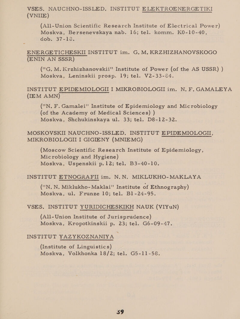 VSES. NAUCHNO-ISSLED, INSTITUT ELEKTROENERGETIKI (VNIIE) (All-Union Scientific Research Institute of Electrical Power) Moskva, Bersenevskaya nab. 16; tel. komm. KO-10-40, dob. 37-16. ENERGETICHESKII INSTITUT im. G. M, KRZHIZHANOVSKOGO (ENIN AN SSSR) ('G. M. Krzhizhanovskii'' Institute of Power (of the AS USSR) ) Moskva, Leninskii prosp. 19; tel. V2-33-84. INSTITUT EPIDE MIOLOGII I MIKROBIOLOGII im. N. F. GAMALEYA (IEM AMN) ('N, F. Gamalei' Institute of Epidemiology and Microbiology (of the Academy of Medical Sciences) ) Moskva, Shchukinskaya ul. 33; tel. D8-12-32. MOSKOVSKII NAUCHNO-ISSLED. INSTITUT EPIDEMIOLOGII, MIKROBIOLOGII I GIGIENY (MNIEMG) (Moscow Scientific Research Institute of Epidemiology, Microbiology and Hygiene) Moskva, Uspenskii p.12; tel. B3-40-10. INSTITUT ETNOGRAFII im. N.N. MIKLUKHO-MAKLAYA ('N. N, Miklukho- Maklai Institute of Ethnography) Moskva, ul. Frunze 10; tel. B1-24-95. VSES. INSTITUT YURIDICHESKIKH NAUK (VIYuN) (All-Union Institute of Jurisprudence) Moskva, Kropotkinskii p. 23; tel. G6-09-47. INSTITUT YAZYKOZNANIYA © (Institute of Linguistics) Moskva, Volkhonka 18/2; tel. G5-11-58.
