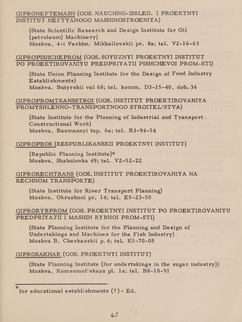 GIPRONEFTEMASH (GOS. NAUCHNO-ISSLED, I PROEKTNYI INSTITUT NEFTYANOGO MASHINOSTROENIYA) (State Scientific Research and Design Institute for Oil (petroleum) Machinery) Moskva, 4-i Verkhn. Mikhailovskii pr. 8a; tel. V2-16-63 GIPROPISHCHE PROM (GOS, SOYUZNYI PROEKTNYI INSTITUT PO PROEKTIROVANIYU PREDPRIYATII PISHCHEVOI PROM-STI) (State Union Planning Institute for the Design of Food Industry Establishments) Moskva, Butyrskii val 68; tel. komm. D3-15-40, dob. 34 GIPROPROMTRANSSTROI (GOS. INSTITUT PROEKTIROVANIYA PROMYSHLENNO-TRANSPORTNOGO STROITEL'STVA) (State Institute for the Planning of Industrial and Transport. Constructional Work) Moskva, Basmannyi tup. 6a; tel. B3-94-54 GIPROPROS (RESPUBLIKANSKII PROEKTNYI Seay a (Republic Planning Institute)* ; Moskva, Shabolovka 49; tel. V2-52-22 GIPRORECHTRANS (GOS. INSTITUT PROEKTIROVANIYA NA RECHNOM TRANSPORTE) (State Institute for River Transport Planning) Moskva, Okruzhnoi pr. 14; tel. E5-23-50 GIPRORYBPROM (GOS. PROEKTNYI INSTITUT PO PROEKTIROVANIYU PREDPRIYATII I MASHIN RYBNOI PROM-STI) (State Planning Institute for the Planning and Design of Undertakings and Machines for the Fish Industry) | Moskva B, Cherkasskii p. 4; tel, K5-70-05 GIPROSAKHAR (GOS. PROEKTNYI INSTITUT) (State Planning Institute (for undertakings in the sugar industry)) Moskva, Komsomol'skaya pl. la; tel. B8-18-91  * for educational establishments (?)- Ed. Lo