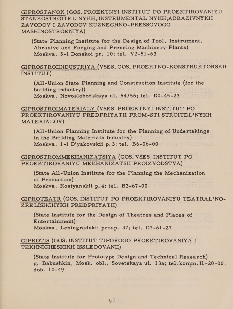 GIPROSTANOK (GOS. PROEKTNYI INSTITUT PO PROEKTIROVANIYU STANKOSTROITEL'NY KH, INSTRUMENTAL'NY KH, ABRAZIVNY KH ZAVODOV I ZAVODOV KUZNECHNO-PRESSOVOGO MASHINOSTROENIY A) (State Planning Institute for the Design of Tool, Instrument, Abrasive and Forging and Pressing Machinery Plants) Moskva, 5-i Donskoi pr. 10; tel. V2-51-63 GIPROSTROIINDUSTRIYA (VSES. GOS. SR ogra INSTITUT) | (All-Union State Plasaing and Construction Institute (for tI ine building industry)) oe Moskva, Nevavicbadekera u ul. 54/56; tel. DO-45-23 GIPROSTROIMATERIALY (VSES. PROEKTNYI INSTITUT PO PROEKTIROVANIYU PREDPRIYATII PROM-STI STROITEL'NYKH MATERIALOV) (All-Union Planning Institute for the phibagee of Se Bias oh in the Building Materials Industry) © | Moskva, 1l-i D'yakovskii p. 3; tel. B6-06- 00 GIPROSTROMMEKHANIZATSIYA (GOS. VSES. INSTITUT PO PROEKTIROVANIYU MEKHANIZATSII PROIZVODSTVA) (State All-Union Institute for the Planning the Mechanization of Production) Moskva, Kostyanskii p. 4; tel. B3-67-00 GIPROTEATR (GOS, INSTITUT PO PROEKTIROVANIYU TEATRAL'NO- ZRELISHCHYKH PREDPRIYATII) (State Institute for the Design of Theatres and Places of Entertainment) Moskva, Leningradskii prosp. 47; tel. D7-61-27 GIPROTIS (GOS. INSTITUT TIPOVOGO PROEKTIROVANIYA I TEKHNICHESKIKH ISSLEDOVANII) (State Institute for Prototype Design and Technical Research) g. Babushkin, Mosk. obl., Sovetskaya ul. 13a; tel. komm. Il -20-00, dob. 10-49