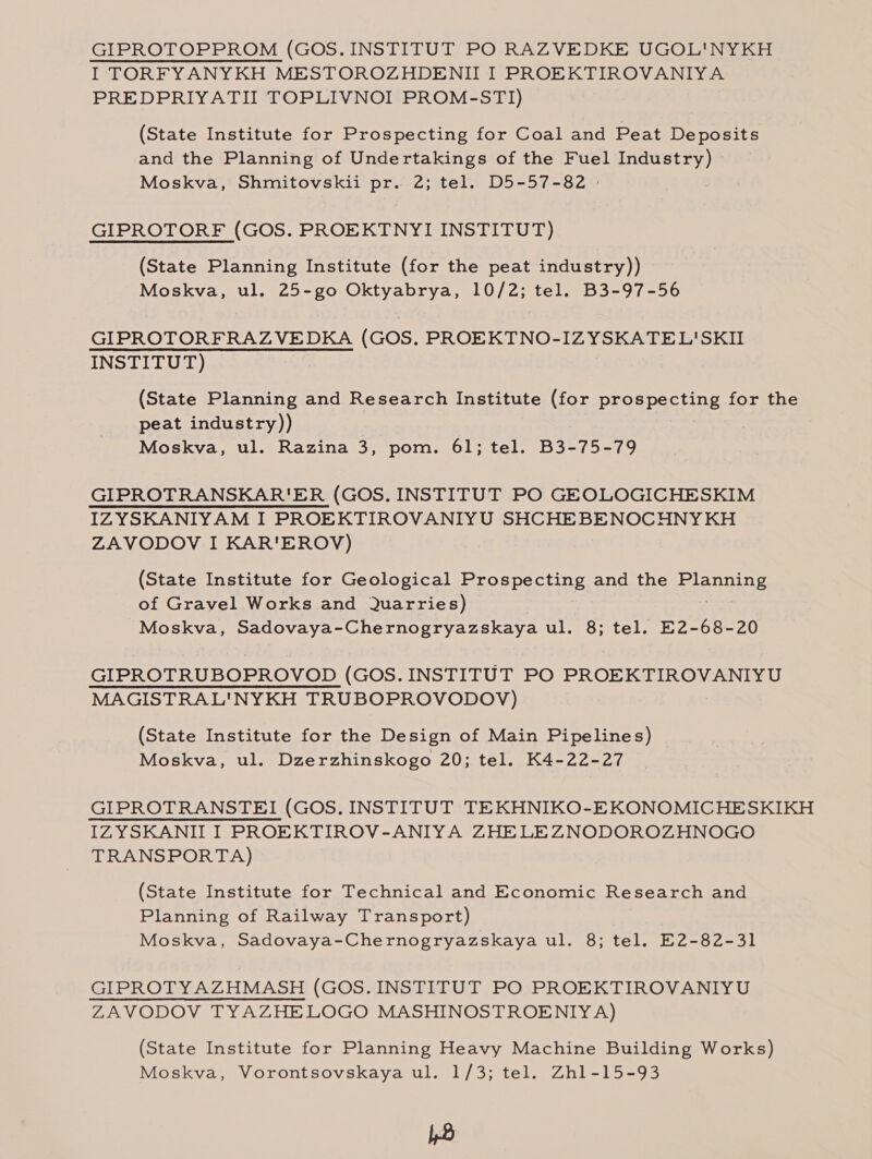 GIPROTOPPROM (GOS.INSTITUT PO RAZVEDKE UGOL'NYKH I TORFYANYKH MESTOROZHDENII I PROEKTIROVANIYA PREDPRIYATII TOPLIVNOI PROM-STI) (State Institute for Prospecting for Coal and Peat Deposits and the Planning of Undertakings of the Fuel Industry) Moskva, Shmitovskii pr. 2; tel. D5-57-82 | GIPROTORF (GOS. PROEKTNYI INSTITUT) (State Planning Institute (for the peat industry)) Moskva, ul. 25-go Oktyabrya, 10/2; tel. B3-97-56 GIPROTORFRAZVEDKA (GOS. PROEKTNO-IZYSKATEL'SKII INSTITUT) (State Planning and Research Institute io prospecting for the peat industry)) Moskva, ul. Razina 3, pom. 61; tel. B3-75-79 GIPROTRANSKAR'ER (GOS. INSTITUT PO GEOLOGICHESKIM IZYSKANIYAM I PROEKTIROVANIYU SHCHEBENOCHNY KH ZAVODOV I KAR'EROV) (State Institute for Geological Prospecting and the Planning of Gravel Works and Quarries) Moskva, Sadovaya-Chernogryazskaya ul. 8; tel. E2-68-20 GIPROTRUBOPROVOD (GOS. INSTITUT PO PROEKTIROVANIYU MAGISTRAL'NYKH TRUBOPROVODOV) (State Institute for the Design of Main Pipelines) Moskva, ul. Dzerzhinskogo 20; tel. K4-22-27 GIPROTRANSTEI (GOS. INSTITUT TEKHNIKO-EKONOMICHESKIKH IZYSKANII I PROEKTIROV-ANIYA ZHELEZNODOROZHNOGO TRANSPORTA) (State Institute for Technical and Economic Research and Planning of Railway Transport) Moskva, Sadovaya-Chernogryazskaya ul. 8; tel. E2-82-31 GIPROTYAZHMASH (GOS.INSTITUT PO PROEKTIROVANIYU ZAVODOV TYAZHELOGO MASHINOSTROENIYA) (State Institute for Planning Heavy Machine Building Works) Moskva, Vorontsovskaya ul. 1/3; tel. Zhl-15-93 4B