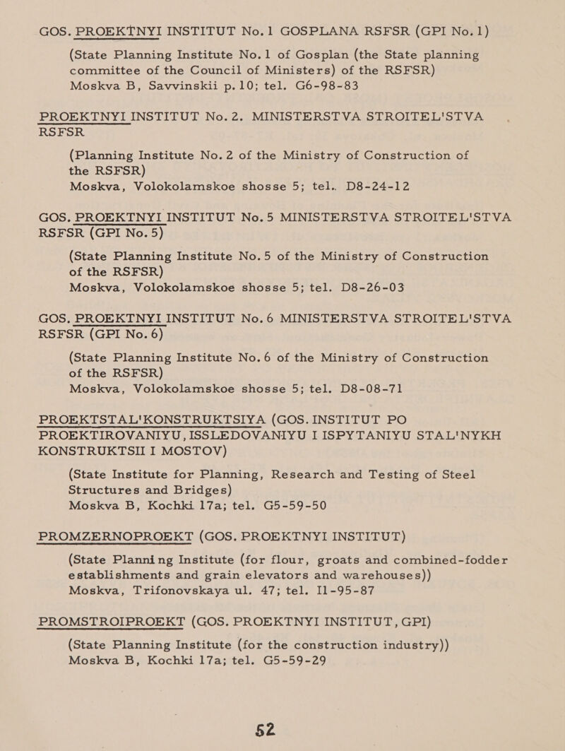 GOS. PROEKTNYI INSTITUT No.1 GOSPLANA RSFSR (GPI No. 1) (State Planning Institute No.1 of Gosplan (the State planning committee of the Council of Ministers) of the RSFSR) Moskva B, Savvinskii p.10; tel. G6-98-83 PROEKTNYI INSTITUT No.2. MINISTERSTVA STROITEL'STVA RSFSR (Planning Institute No.2 of the Ministry of Construction of the RSFSR) Moskva, Volokolamskoe shosse 5; tel.. D8-24-12 GOS. PROEKTNYI INSTITUT No.5 MINISTERSTVA STROITEL'STVA RSFSR (GPI No. 5) (State Planning Institute No.5 of the Ministry of Construction of the RSFSR) Moskva, Volokolamskoe shosse 5; tel. D8-26-03 GOS, PROEKTNYI INSTITUT No.6 MINISTERSTVA STROITEL'STVA RSFSR (GPI No. 6) (State Planning Institute No.6 of the Ministry of Construction of the RSFSR) Moskva, Volokolamskoe shosse 5; tel. D8-08-71 PROEKTSTAL'KONSTRUKTSIYA (GOS. INSTITUT PO PROEKTIROVANIYU,ISSLEDOVANIYU LISPYTANIYU STAL'NYKH KONSTRUKTSII I MOSTOV) (State Institute for Planning, Research and Testing of Steel Structures and Bridges) Moskva B, Kochki 17a; tel. G5-59-50 PROMZERNOPROEKT (GOS. PROEKTNYI INSTITUT) (State Planning Institute (for flour, groats and combined-fodder establishments and grain elevators and warehouses)) Moskva, Trifonovskaya ul. 47; tel. I1-95-87 PROMSTROIPROEKT (GOS. PROEKTNYI INSTITUT, GPI) (State Planning Institute (for the construction industry)) Moskva B, Kochki 17a; tel. G5-59-29 $2