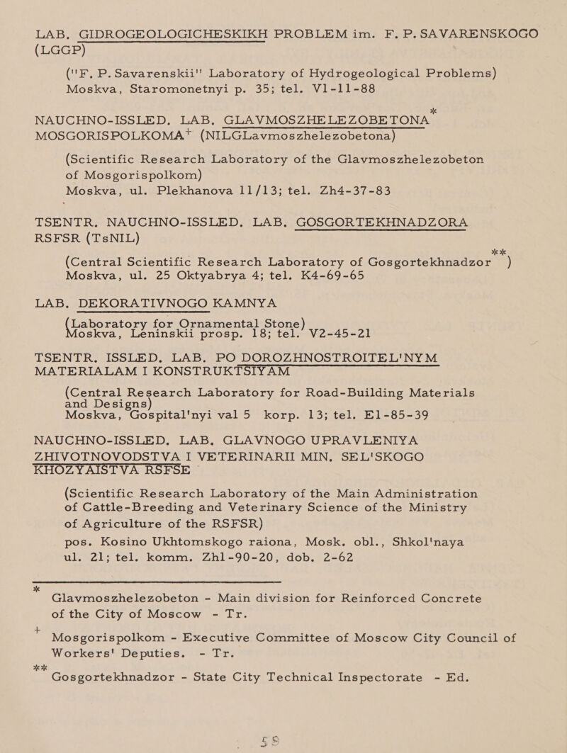 LAB. GIDROGEOLOGICHESKIKH PROBLEM im. F. P. SAVARENSKOGO (LGGP) (' Fk, P. Savarenskii' Laboratory of Hydrogeological Problems) Moskva, Staromonetnyi p. 35; tel. V1-11-88 ok NAUCHNO-ISSLED. LAB. GLAVMOSZHELEZOBETONA MOSGORISPOLKOMA™ (NILGLavmoszhelezobetona) (Scientific Research Laboratory of the Glavmoszhelezobeton of Mosgorispolkom) Moskva, ul. Plekhanova 11/13; tel. Zh4-37-83 TSENTR. NAUCHNO-ISSLED., LAB. GOSGORTEKHNADZORA RSFSR (TsNIL) . eK (Central Scientific Research Laboratory of Gosgortekhnadzor ) Moskva, ul. 25 Oktyabrya 4; tel. K4-69-65 LAB. DEKORATIVNOGO KAMNYA (Laboratory for Ornamental Stone) oskva, Leninskii prosp. 18; tel. V2-45-21 TSENTR,. ISSLED. LAB. PO DOROZHNOSTROITEL'NYM MATERIALAM I KONSTRUKTSIYAM (Central Research Laboratory for Road-Building Materials and Designs Moskva, Gospital'nyi val 5 korp. 13; tel. E1-85-39 NAUCHNO-ISSLED. LAB. GLAVNOGO UPRAVLENIYA ZHIVOTNOVODSTVA I VETERINARII MIN, SEL'SKOGO KHOZYAISTVA RSFSE ~ (Scientific Research Laboratory of the Main Administration of Cattle-Breeding and Veterinary Science of the Ministry of Agriculture of the RSFSR) pos. Kosino Ukhtomskogo raiona, Mosk. obl., Shkol'naya ul. 21; tel. komm. Zh1-90-20, dob. 2-62 Glavmoszhelezobeton - Main division for Reinforced Concrete of the City of Moscow - Tr. Mosgorispolkom - Executive Committee of Moscow City Council of Workers' Deputies. - Tr. 2K HK Gosgortekhnadzor - State City Technical Inspectorate - Ed. a &lt;a}