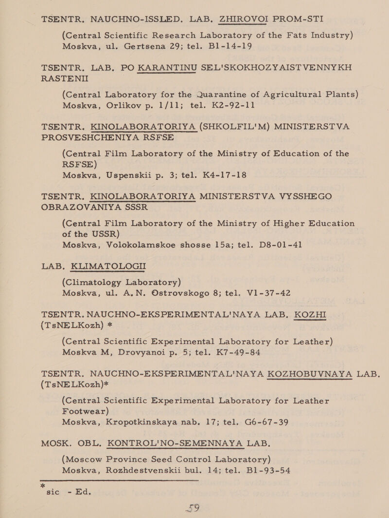 TSENTR. NAUCHNO-ISSLED, LAB, ZHIROVOI PROM-STI (Central Scientific Research Laboratory of the Fats Industry) Moskva, ul. Gertsena 29; tel. B1-14-19 TSENTR. LAB. PO KARANTINU SEL'SKOKHOZYAIST VENNY KH RASTENII : (Central Laboratory for the Quarantine of Agricultural Plants) Moskva, Orlikov p. 1/11; tel. K2-92-11 TSENTR. KINOLABORATORIYA (SHKOLFIL'M) MINISTERSTVA PROSVESHCHENIYA RSFSE (Central Film Laboratory of the Ministry of Education of the RSFSE) Moskva, Uspenskii p. 3; tel. K4-17-18 TSENTR. KINOLABORATORIYA MINISTERSTVA VYSSHEGO OBRAZOVANIYA SSSR (Central Film Laboratory of the Ministry of Higher Education of the USSR) Moskva, Volokolamskoe shosse 15a; tel. D8-01-41 LAB. KLIMATOLOGII (Climatology Laboratory) Moskva, ul. A.N. Ostrovskogo 8; tel. V1-37-42 TSENTR. NAUCHNO-EKSPERIMENTAL'NAYA LAB. KOZHI (TsNELKozh) * (Central Scientific Experimental Laboratory for Leather) Moskva M, Drovyanoi p. 5; tel. K7-49-84 TSENTR. NAUCHNO-EKSPERIMENTAL'NAYA KOZHOBUVNAYA LAB. (TsNE LKozh)* (Central Scientific Experimental Laboratory for Leather Footwear) Moskva, Kropotkinskaya nab. 17; tel. G6-67-39 MOSK. OBL, KONTROL'NO-SEMENNAYA LAB. (Moscow Province Seed Control Laboratory) Moskva, Rozhdestvenskii bul. 14; tel. B1-93-54 ote sic - Ed. So