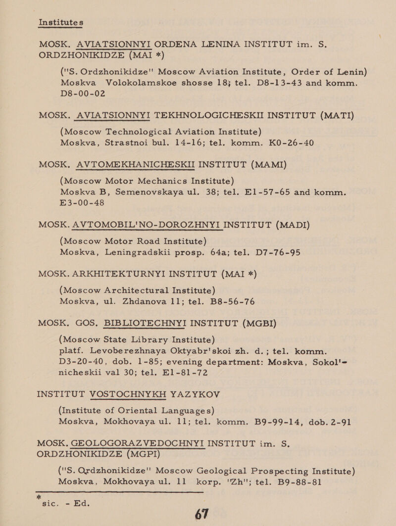 Institutes MOSK. AVIATSIONNYI ORDENA LENINA INSTITUT im. S. ORDZHONIKIDZE (MAI *) (''S. Ordzhonikidze'' Moscow Aviation Institute, Order of Lenin) Moskva Volokolamskoe shosse 18; tel. D8-13-43 and komm. D8-00-02 MOSK. AVIATSIONNYI TEKHNOLOGICHESKII INSTITUT (MATI) (Moscow Technological Aviation Institute) Moskva, Strastnoi bul. 14-16; tel. komm. K0-26-40 MOSK. AVTOMEKHANICHESKII INSTITUT (MAMI) (Moscow Motor Mechanics Institute) Moskva B, Semenovskaya ul. 38; tel. El1-57-65 and komm. E3-00-48 MOSK. AVTOMOBIL'NO-DOROZHNYI INSTITUT (MADI) (Moscow Motor Road Institute) Moskva, Leningradskii prosp. 64a; tel. D7-76-95 MOSK. ARKHITEKTURNYI INSTITUT (MAI *) (Moscow Architectural Institute) Moskva, ul. Zhdanova 11; tel. B8-56-76 MOSK. GOS, BIBLIOTECHNYI INSTITUT (MGBI) (Moscow State Library Institute) platf. Levoberezhnaya Oktyabr'skoi zh. d.; tel. komm. D3-20-40, dob. 1-85; evening department: Moskva, Sokol'= nicheskii val 30; tel. E1-81-72 INSTITUT VOSTOCHNYKH YAZYKOV (Institute of Oriental Languages) Moskva, Mokhovaya ul. 11; tel. komm. B9-99-14, dob. 2-91 MOSK. GEQLOGORAZVEDOCHNYI INSTITUT im. S. ORDZHONIKIDZE (MGPI) ('S. Ordzhonikidze'’ Moscow Geological Prospecting Institute) Moskva, Mokhovaya ul. 11 korp. Zh; tel. B9-88-81  sic. - Ed.