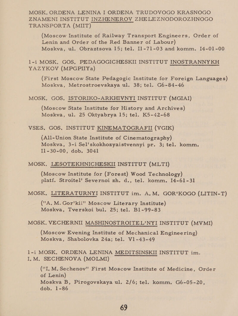MOSK. ORDENA LENINA I ORDENA TRUDOVOGO KRASNOGO ZNAMENI INSTITUT INZHENEROV ZHELEZNODOROZHNOGO TRANSPORTA (MIIT) (Moscow Institute of Railway Transport Engineers, Order of Lenin and Order of the Red Banner of Labour) Moskva, ul. Obraztsova 15; tel. 11-71-03 and komm. [4-01-00 l1-i MOSK. GOS, PEDAGOGICHESKII INSTITUT INOSTRANNY KH YAZYKOV (MPGPIIYa) | (First Moscow State Pedagogic Institute for Foreign Languages) Moskva, Metrostroevskaya ul. 38; tel. G6-84-46 MOSK, GOS, ISTORIKO-ARKHIVNYI INSTITUT (MGIAI) (Moscow State Institute for History and Archives) Moskva, ul. 25 Oktyabrya 15; tel. K5-42-68 VSES. GOS, INSTITUT KINEMATOGRAFII (VGIK) (All-Union State Institute of Cinematography) Moskva, 3-i Sel'skokhozyaistvennyi pr. 3; tel. komm. 11-30-00, dob. 3041 MOSK, LESOTEKHNICHESKII INSTITUT (MLTI) (Moscow Institute for (Forest) Wood Technology) platf. Stroitel' Severnoi zh. d., tel. komm. 14-61-31 MOSK. LITERATURNYI INSTITUT im. A.M. GOR'KOGO (LITIN-T) (A, M. Gor'kii'' Moscow Literary Institute) Moskva, Tverskoi bul. 25; tel. B1-99-83 MOSK. VECHERNIT MASHINOSTROITEL'NYI INSTITUT (MVMI) (Moscow Evening Institute of Mechanical Engineering) Moskva, Shabolovka 24a; tel. V1-43-49 1-i MOSK. ORDENA LENINA MEDITSINSKII INSTITUT im. I,.M. SECHENOVA (MOLMI) (IL M. Sechenov First Moscow Institute of Medicine, Order of Lenin) Moskva B, Pirogovskaya ul. 2/6; tel. komm. G6-05-20, dob. 1-86