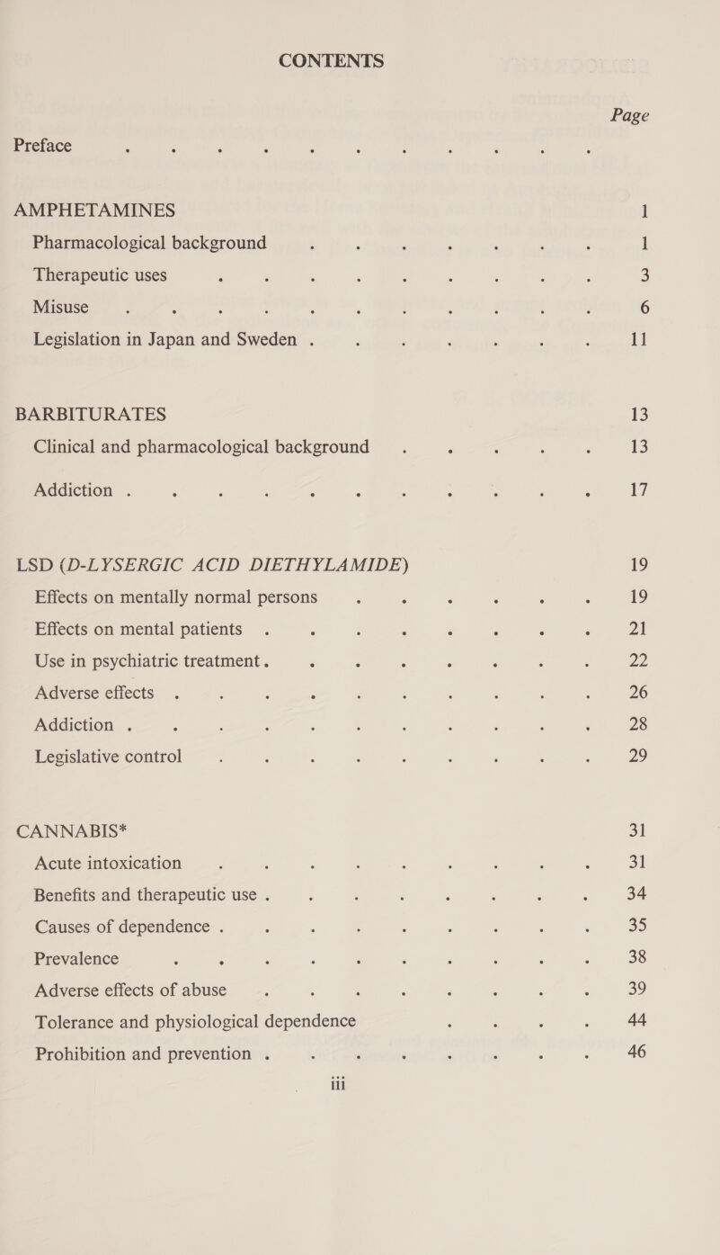 CONTENTS Preface AMPHETAMINES Pharmacological background Therapeutic uses Misuse Legislation in Japan and Sweden . BARBITURATES Clinical and pharmacological background Addiction . LSD (D-LYSERGIC ACID DIETHYLAMIDE) Effects on mentally normal persons Effects on mental patients Use in psychiatric treatment. Adverse effects Addiction . Legislative control CANNABIS* Acute intoxication Benefits and therapeutic use . Causes of dependence . Prevalence Adverse effects of abuse Tolerance and physiological dependence Prohibition and prevention . iil Page = DA woe = 13 13 17 19 19 21 D> 26 28 29 31 31 34 BE) 38 ao Ad 46