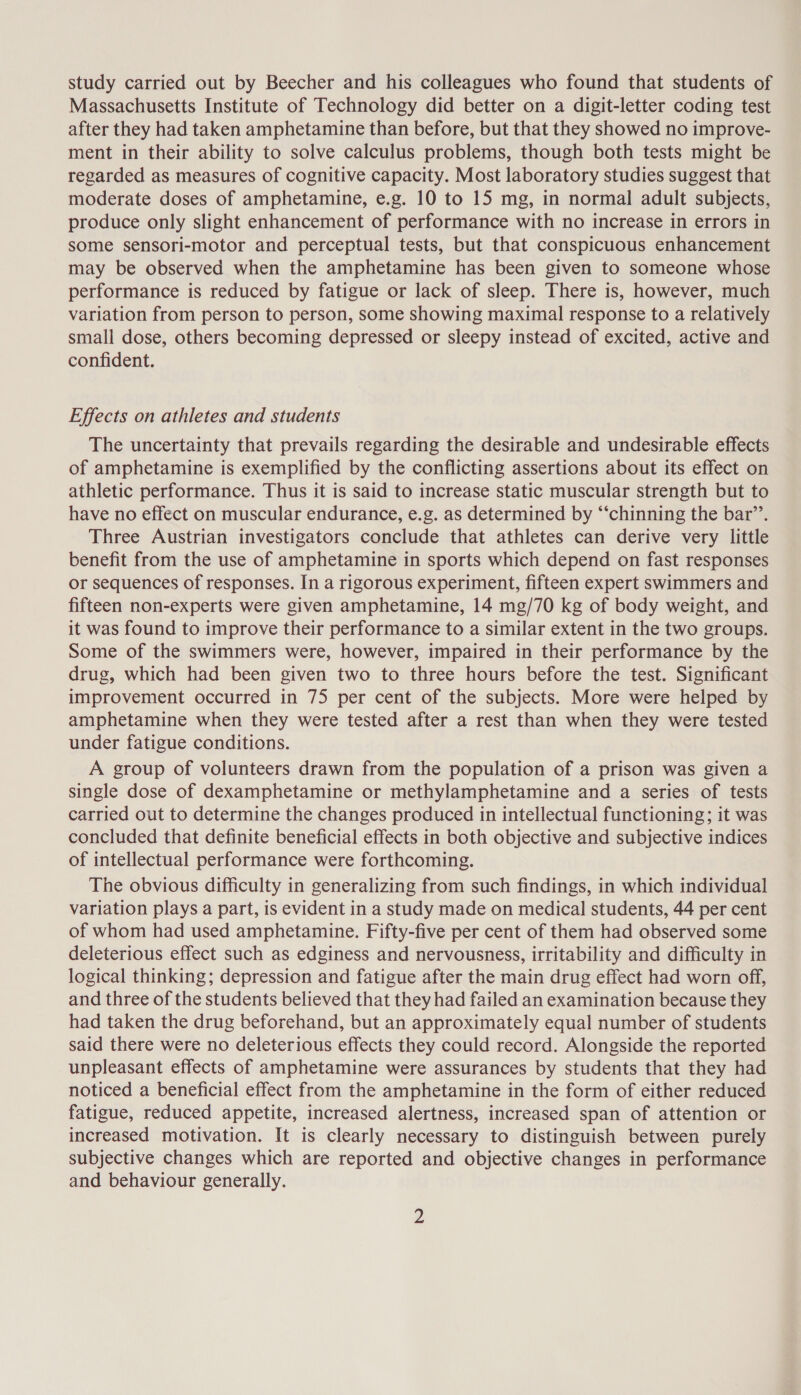 study carried out by Beecher and his colleagues who found that students of Massachusetts Institute of Technology did better on a digit-letter coding test after they had taken amphetamine than before, but that they showed no improve- ment in their ability to solve calculus problems, though both tests might be regarded as measures of cognitive capacity. Most laboratory studies suggest that moderate doses of amphetamine, e.g. 10 to 15 mg, in normal adult subjects, produce only slight enhancement of performance with no increase in errors in some sensori-motor and perceptual tests, but that conspicuous enhancement may be observed when the amphetamine has been given to someone whose performance is reduced by fatigue or lack of sleep. There is, however, much variation from person to person, some showing maximal response to a relatively small dose, others becoming depressed or sleepy instead of excited, active and confident. Effects on athletes and students The uncertainty that prevails regarding the desirable and undesirable effects of amphetamine is exemplified by the conflicting assertions about its effect on athletic performance. Thus it is said to increase static muscular strength but to have no effect on muscular endurance, e.g. as determined by “‘chinning the bar’’. Three Austrian investigators conclude that athletes can derive very little benefit from the use of amphetamine in sports which depend on fast responses or sequences of responses. In a rigorous experiment, fifteen expert swimmers and fifteen non-experts were given amphetamine, 14 mg/70 kg of body weight, and it was found to improve their performance to a similar extent in the two groups. Some of the swimmers were, however, impaired in their performance by the drug, which had been given two to three hours before the test. Significant improvement occurred in 75 per cent of the subjects. More were helped by amphetamine when they were tested after a rest than when they were tested under fatigue conditions. A group of volunteers drawn from the population of a prison was given a single dose of dexamphetamine or methylamphetamine and a series of tests carried out to determine the changes produced in intellectual functioning; it was concluded that definite beneficial effects in both objective and subjective indices of intellectual performance were forthcoming. The obvious difficulty in generalizing from such findings, in which individual variation plays a part, is evident in a study made on medical students, 44 per cent of whom had used amphetamine. Fifty-five per cent of them had observed some deleterious effect such as edginess and nervousness, irritability and difficulty in logical thinking; depression and fatigue after the main drug effect had worn off, and three of the students believed that they had failed an examination because they had taken the drug beforehand, but an approximately equal number of students said there were no deleterious effects they could record. Alongside the reported unpleasant effects of amphetamine were assurances by students that they had noticed a beneficial effect from the amphetamine in the form of either reduced fatigue, reduced appetite, increased alertness, increased span of attention or increased motivation. It is clearly necessary to distinguish between purely subjective changes which are reported and objective changes in performance and behaviour generally.