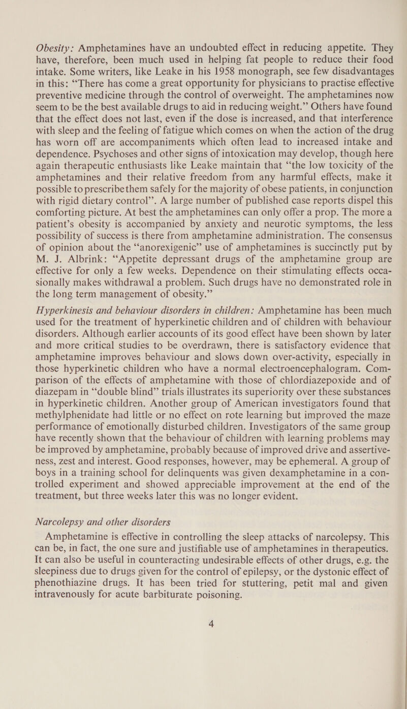 Obesity: Amphetamines have an undoubted effect in reducing appetite. They have, therefore, been much used in helping fat people to reduce their food intake. Some writers, like Leake in his 1958 monograph, see few disadvantages in this: ‘“‘There has come a great opportunity for physicians to practise effective preventive medicine through the control of overweight. The amphetamines now seem to be the best available drugs to aid in reducing weight.”’ Others have found that the effect does not last, even if the dose is increased, and that interference with sleep and the feeling of fatigue which comes on when the action of the drug has worn off are accompaniments which often lead to increased intake and dependence. Psychoses and other signs of intoxication may develop, though here again therapeutic enthusiasts like Leake maintain that “the low toxicity of the amphetamines and their relative freedom from any harmful effects, make it possible to prescribe them safely for the majority of obese patients, in conjunction with rigid dietary control’’. A large number of published case reports dispel this comforting picture. At best the amphetamines can only offer a prop. The more a patient’s obesity is accompanied by anxiety and neurotic symptoms, the less possibility of success is there from amphetamine administration. The consensus of opinion about the “‘anorexigenic”’ use of amphetamines is succinctly put by M. J. Albrink: “‘Appetite depressant drugs of the amphetamine group are effective for only a few weeks. Dependence on their stimulating effects occa- sionally makes withdrawal a problem. Such drugs have no demonstrated role in the long term management of obesity.” Hyperkinesis and behaviour disorders in children: Amphetamine has been much used for the treatment of hyperkinetic children and of children with behaviour disorders. Although earlier accounts of its good effect have been shown by later and more critical studies to be overdrawn, there is satisfactory evidence that amphetamine improves behaviour and slows down over-activity, especially in those hyperkinetic children who have a normal electroencephalogram. Com- parison of the effects of amphetamine with those of chlordiazepoxide and of diazepam in “‘double blind”’ trials illustrates its superiority over these substances in hyperkinetic children. Another group of American investigators found that methylphenidate had little or no effect on rote learning but improved the maze performance of emotionally disturbed children. Investigators of the same group have recently shown that the behaviour of children with learning problems may be improved by amphetamine, probably because of improved drive and assertive- ness, zest and interest. Good responses, however, may be ephemeral. A group of boys in a training school for delinquents was given dexamphetamine in a con- trolled experiment and showed appreciable improvement at the end of the treatment, but three weeks later this was no longer evident. Narcolepsy and other disorders Amphetamine is effective in controlling the sleep attacks of narcolepsy. This can be, in fact, the one sure and justifiable use of amphetamines in therapeutics. It can also be useful in counteracting undesirable effects of other drugs, e.g. the sleepiness due to drugs given for the control of epilepsy, or the dystonic effect of phenothiazine drugs. It has been tried for stuttering, petit mal and given intravenously for acute barbiturate poisoning.