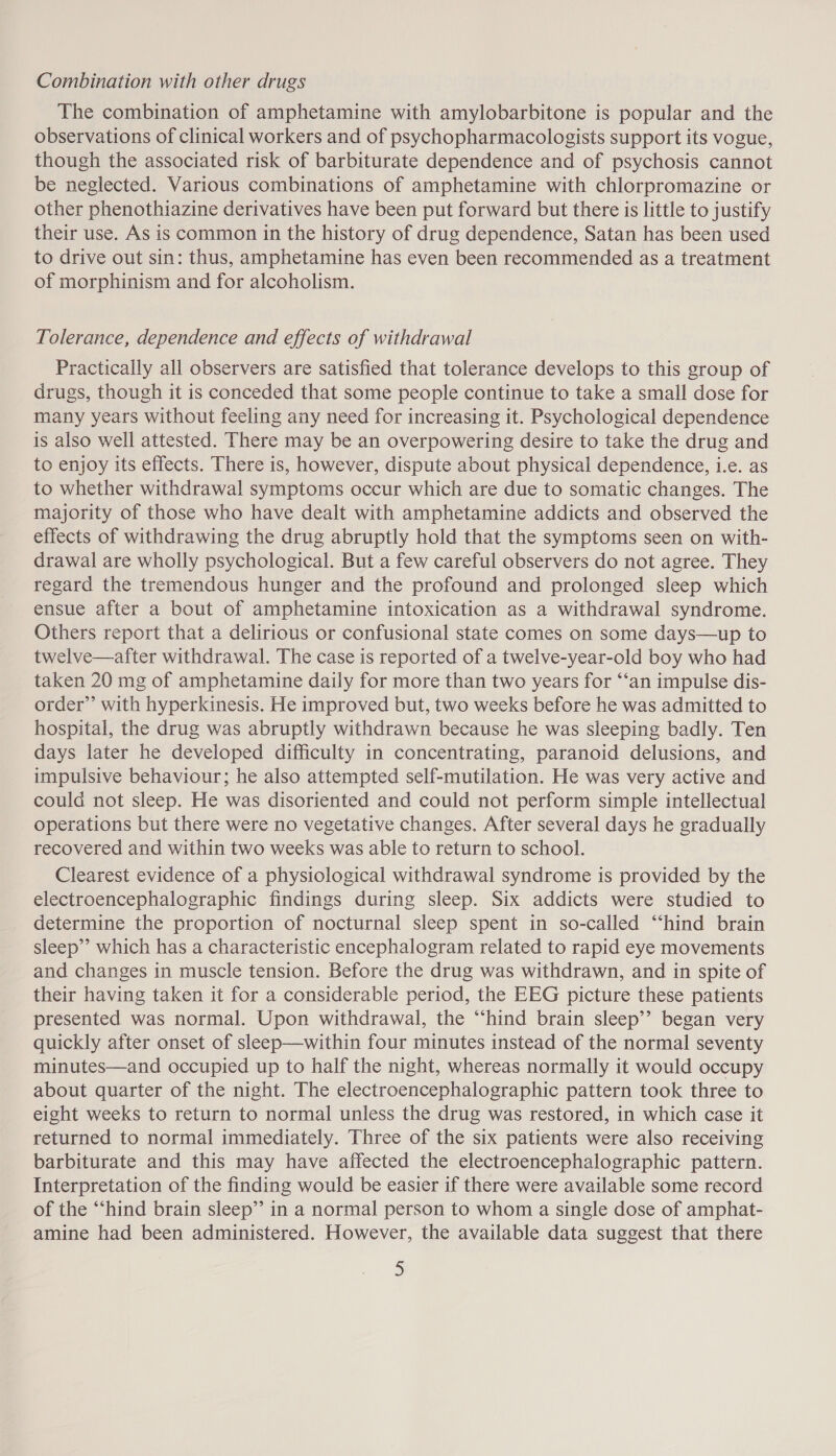 Combination with other drugs The combination of amphetamine with amylobarbitone is popular and the observations of clinical workers and of psychopharmacologists support its vogue, though the associated risk of barbiturate dependence and of psychosis cannot be neglected. Various combinations of amphetamine with chlorpromazine or other phenothiazine derivatives have been put forward but there is little to justify their use. As is common in the history of drug dependence, Satan has been used to drive out sin: thus, amphetamine has even been recommended as a treatment of morphinism and for alcoholism. Tolerance, dependence and effects of withdrawal Practically all observers are satisfied that tolerance develops to this group of drugs, though it is conceded that some people continue to take a small dose for many years without feeling any need for increasing it. Psychological dependence is also well attested. There may be an overpowering desire to take the drug and to enjoy its effects. There is, however, dispute about physical dependence, i.e. as to whether withdrawal symptoms occur which are due to somatic changes. The majority of those who have dealt with amphetamine addicts and observed the effects of withdrawing the drug abruptly hold that the symptoms seen on with- drawal are wholly psychological. But a few careful observers do not agree. They regard the tremendous hunger and the profound and prolonged sleep which ensue after a bout of amphetamine intoxication as a withdrawal syndrome. Others report that a delirious or confusional state comes on some days—up to twelve—after withdrawal. The case is reported of a twelve-year-old boy who had taken 20 mg of amphetamine daily for more than two years for ‘“‘an impulse dis- order” with hyperkinesis. He improved but, two weeks before he was admitted to hospital, the drug was abruptly withdrawn because he was sleeping badly. Ten days later he developed difficulty in concentrating, paranoid delusions, and impulsive behaviour; he also attempted self-mutilation. He was very active and could not sleep. He was disoriented and could not perform simple intellectual operations but there were no vegetative changes. After several days he gradually recovered and within two weeks was able to return to school. Clearest evidence of a physiological withdrawal syndrome is provided by the electroencephalographic findings during sleep. Six addicts were studied to determine the proportion of nocturnal sleep spent in so-called “hind brain sleep’ which has a characteristic encephalogram related to rapid eye movements and changes in muscle tension. Before the drug was withdrawn, and in spite of their having taken it for a considerable period, the EEG picture these patients presented was normal. Upon withdrawal, the “‘hind brain sleep’? began very quickly after onset of sleep—within four minutes instead of the normal seventy minutes—and occupied up to half the night, whereas normally it would occupy about quarter of the night. The electroencephalographic pattern took three to eight weeks to return to normal unless the drug was restored, in which case it returned to normal immediately. Three of the six patients were also receiving barbiturate and this may have affected the electroencephalographic pattern. Interpretation of the finding would be easier if there were available some record of the “‘hind brain sleep”’ in a normal person to whom a single dose of amphat- amine had been administered. However, the available data suggest that there