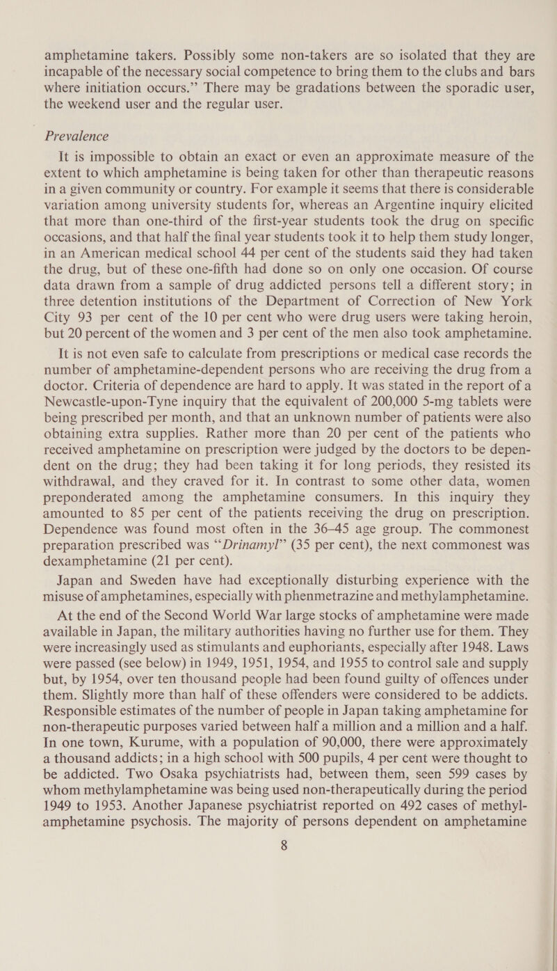 amphetamine takers. Possibly some non-takers are so isolated that they are incapable of the necessary social competence to bring them to the clubs and bars where initiation occurs.”’ There may be gradations between the sporadic user, the weekend user and the regular user. Prevalence It is impossible to obtain an exact or even an approximate measure of the extent to which amphetamine is being taken for other than therapeutic reasons in a given community or country. For example it seems that there is considerable variation among university students for, whereas an Argentine inquiry elicited that more than one-third of the first-year students took the drug on specific occasions, and that half the final year students took it to help them study longer, in an American medical school 44 per cent of the students said they had taken the drug, but of these one-fifth had done so on only one occasion. Of course data drawn from a sample of drug addicted persons tell a different story; in three detention institutions of the Department of Correction of New York City 93 per cent of the 10 per cent who were drug users were taking heroin, but 20 percent of the women and 3 per cent of the men also took amphetamine. It is not even safe to calculate from prescriptions or medical case records the number of amphetamine-dependent persons who are receiving the drug from a doctor. Criteria of dependence are hard to apply. It was stated in the report of a Newcastle-upon-Tyne inquiry that the equivalent of 200,000 5-mg tablets were being prescribed per month, and that an unknown number of patients were also obtaining extra supplies. Rather more than 20 per cent of the patients who received amphetamine on prescription were judged by the doctors to be depen- dent on the drug; they had been taking it for long periods, they resisted its withdrawal, and they craved for it. In contrast to some other data, women preponderated among the amphetamine consumers. In this inquiry they amounted to 85 per cent of the patients receiving the drug on prescription. Dependence was found most often in the 36-45 age group. The commonest preparation prescribed was ““Drinamyl” (35 per cent), the next commonest was dexamphetamine (21 per cent). Japan and Sweden have had exceptionally disturbing experience with the misuse of amphetamines, especially with phenmetrazine and methylamphetamine. At the end of the Second World War large stocks of amphetamine were made available in Japan, the military authorities having no further use for them. They were increasingly used as stimulants and euphoriants, especially after 1948. Laws were passed (see below) in 1949, 1951, 1954, and 1955 to control sale and supply but, by 1954, over ten thousand people had been found guilty of offences under them. Slightly more than half of these offenders were considered to be addicts. Responsible estimates of the number of people in Japan taking amphetamine for non-therapeutic purposes varied between half a million and a million and a half. In one town, Kurume, with a population of 90,000, there were approximately a thousand addicts; in a high school with 500 pupils, 4 per cent were thought to be addicted. Two Osaka psychiatrists had, between them, seen 599 cases by whom methylamphetamine was being used non-therapeutically during the period 1949 to 1953. Another Japanese psychiatrist reported on 492 cases of methy]l- amphetamine psychosis. The majority of persons dependent on amphetamine