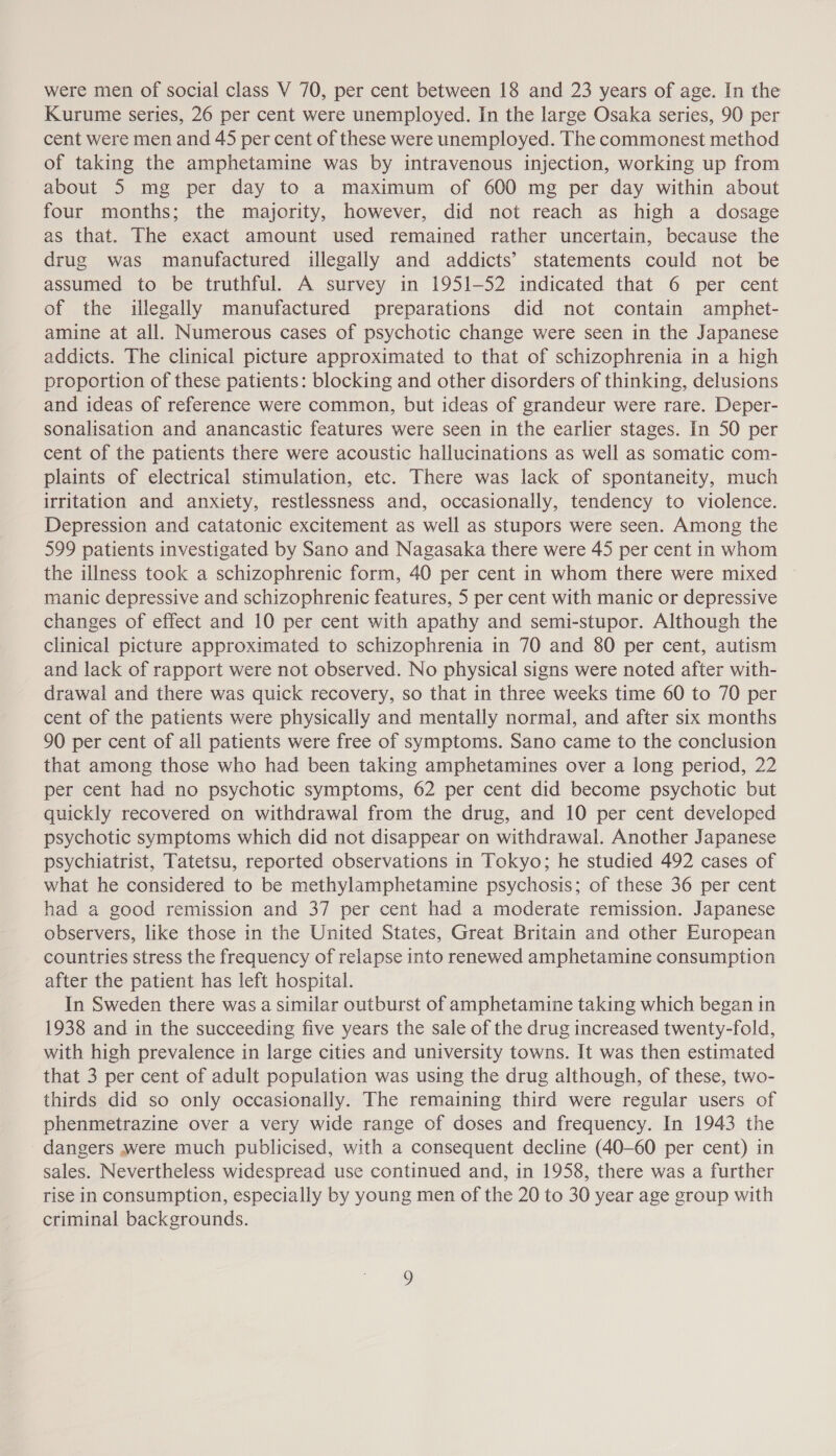 were men of social class V 70, per cent between 18 and 23 years of age. In the Kurume series, 26 per cent were unemployed. In the large Osaka series, 90 per cent were men and 45 per cent of these were unemployed. The commonest method of taking the amphetamine was by intravenous injection, working up from about 5 mg per day to a maximum of 600 mg per day within about four months; the majority, however, did not reach as high a dosage as that. The exact amount used remained rather uncertain, because the drug was manufactured illegally and addicts’ statements could not be assumed to be truthful. A survey in 1951-52 indicated that 6 per cent of the illegally manufactured preparations did not contain amphet- amine at all. Numerous cases of psychotic change were seen in the Japanese addicts. The clinical picture approximated to that of schizophrenia in a high proportion of these patients: blocking and other disorders of thinking, delusions and ideas of reference were common, but ideas of grandeur were rare. Deper- sonalisation and anancastic features were seen in the earlier stages. In 50 per cent of the patients there were acoustic hallucinations as well as somatic com- plaints of electrical stimulation, etc. There was lack of spontaneity, much irritation and anxiety, restlessness and, occasionally, tendency to violence. Depression and catatonic excitement as well as stupors were seen. Among the 599 patients investigated by Sano and Nagasaka there were 45 per cent in whom the illness took a schizophrenic form, 40 per cent in whom there were mixed manic depressive and schizophrenic features, 5 per cent with manic or depressive changes of effect and 10 per cent with apathy and semi-stupor. Although the clinical picture approximated to schizophrenia in 70 and 80 per cent, autism and lack of rapport were not observed. No physical signs were noted after with- drawal and there was quick recovery, so that in three weeks time 60 to 70 per cent of the patients were physically and mentally normal, and after six months 90 per cent of all patients were free of symptoms. Sano came to the conclusion that among those who had been taking amphetamines over a long period, 22 per cent had no psychotic symptoms, 62 per cent did become psychotic but quickly recovered on withdrawal from the drug, and 10 per cent developed psychotic symptoms which did not disappear on withdrawal. Another Japanese psychiatrist, Tatetsu, reported observations in Tokyo; he studied 492 cases of what he considered to be methylamphetamine psychosis; of these 36 per cent had a good remission and 37 per cent had a moderate remission. Japanese observers, like those in the United States, Great Britain and other European countries stress the frequency of relapse into renewed amphetamine consumption after the patient has left hospital. In Sweden there was a similar outburst of amphetamine taking which began in 1938 and in the succeeding five years the sale of the drug increased twenty-fold, with high prevalence in large cities and university towns. It was then estimated that 3 per cent of adult population was using the drug although, of these, two- thirds did so only occasionally. The remaining third were regular users of phenmetrazine over a very wide range of doses and frequency. In 1943 the dangers were much publicised, with a consequent decline (40-60 per cent) in sales. Nevertheless widespread use continued and, in 1958, there was a further rise in consumption, especially by young men of the 20 to 30 year age group with criminal backgrounds.