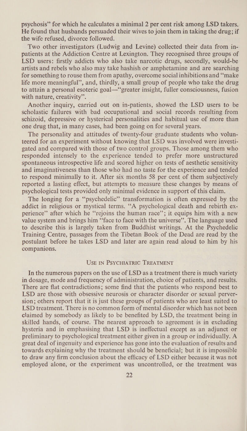 psychosis” for which he calculates a minimal 2 per cent risk among LSD takers. He found that husbands persuaded their wives to join them in taking the drug; if the wife refused, divorce followed. Two other investigators (Ludwig and Levine) collected their data from in- patients at the Addiction Centre at Lexington. They recognised three groups of LSD users: firstly addicts who also take narcotic drugs, secondly, would-be artists and rebels who also may take hashish or amphetamine and are searching for something to rouse them from apathy, overcome social inhibitions and “‘make life more meaningful’, and, thirdly, a small group of people who take the drug to attain a personal esoteric goal—“‘greater insight, fuller consciousness, fusion with nature, creativity”’. Another inquiry, carried out on in-patients, showed the LSD users to be scholastic failures with bad occupational and social records resulting from schizoid, depressive or hysterical personalities and habitual use of more than one drug that, in many cases, had been going on for several years. The personality and attitudes of twenty-four graduate students who volun- teered for an experiment without knowing that LSD was involved were investi- gated and compared with those of two control groups. Those among them who responded intensely to the experience tended to prefer more unstructured spontaneous introspective life and scored higher on tests of aesthetic sensitivity and imaginativeness than those who had no taste for the experience and tended to respond minimally to it. After six months 58 per cent of them subjectively reported a lasting effect, but attempts to measure these changes by means of psychological tests provided only minimal evidence in support of this claim. The longing for a “‘psychedelic’”’ transformation is often expressed by the addict in religious or mystical terms. ““A psychological death and rebirth ex- perience’”’ after which he “rejoins the human race’’; it equips him with a new value system and brings him ‘“‘face to face with the universe’”’. The language used to describe this is largely taken from Buddhist writings. At the Psychedelic Training Centre, passages from the Tibetan Book of the Dead are read by the postulant before he takes LSD and later are again read aloud to him by his companions. USE IN PSYCHIATRIC TREATMENT In the numerous papers on the use of LSD as a treatment there is much variety in dosage, mode and frequency of administration, choice of patients, and results. There are flat contradictions; some find that the patients who respond best to LSD are those with obsessive neurosis or character disorder or sexual perver- sion; others report that it is just these groups of patients who are least suited to LSD treatment. There is no common form of mental disorder which has not been claimed by somebody as likely to be benefited by LSD, the treatment being in skilled hands, of course. The nearest approach to agreement is in excluding hysteria and in emphasising that LSD is ineffectual except as an adjunct or preliminary to psychological treatment either given in a group or individually. A great deal of ingenuity and experience has gone into the evaluation of results and towards explaining why the treatment should be beneficial; but it is impossible to draw any firm conclusion about the efficacy of LSD either because it was not employed alone, or the experiment was uncontrolled, or the treatment was