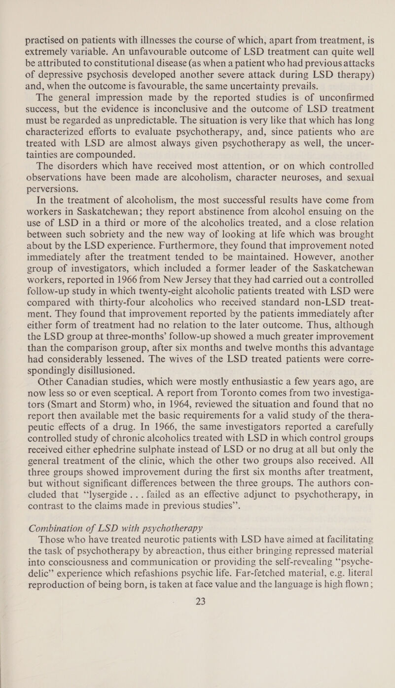 practised on patients with illnesses the course of which, apart from treatment, is extremely variable. An unfavourable outcome of LSD treatment can quite well be attributed to constitutional disease (as when a patient who had previous attacks of depressive psychosis developed another severe attack during LSD therapy) and, when the outcome is favourable, the same uncertainty prevails. The general impression made by the reported studies is of unconfirmed success, but the evidence is inconclusive and the outcome of LSD treatment must be regarded as unpredictable. The situation is very like that which has long characterized efforts to evaluate psychotherapy, and, since patients who are treated with LSD are almost always given psychotherapy as well, the uncer- tainties are compounded. The disorders which have received most attention, or on which controlled observations have been made are alcoholism, character neuroses, and sexual perversions. In the treatment of alcoholism, the most successful results have come from workers in Saskatchewan; they report abstinence from alcohol ensuing on the use of LSD in a third or more of the alcoholics treated, and a close relation between such sobriety and the new way of looking at life which was brought about by the LSD experience. Furthermore, they found that improvement noted immediately after the treatment tended to be maintained. However, another group of investigators, which included a former leader of the Saskatchewan workers, reported in 1966 from New Jersey that they had carried out a controlled follow-up study in which twenty-eight alcoholic patients treated with LSD were compared with thirty-four alcoholics who received standard non-LSD treat- ment. They found that improvement reported by the patients immediately after either form of treatment had no relation to the later outcome. Thus, although the LSD group at three-months’ follow-up showed a much greater improvement than the comparison group, after six months and twelve months this advantage had considerably lessened. The wives of the LSD treated patients were corre- spondingly disillusioned. Other Canadian studies, which were mostly enthusiastic a few years ago, are now less so or even sceptical. A report from Toronto comes from two investiga- tors (Smart and Storm) who, in 1964, reviewed the situation and found that no report then available met the basic requirements for a valid study of the thera- peutic effects of a drug. In 1966, the same investigators reported a carefully controlled study of chronic alcoholics treated with LSD in which control groups received either ephedrine sulphate instead of LSD or no drug at all but only the general treatment of the clinic, which the other two groups also received. All three groups showed improvement during the first six months after treatment, but without significant differences between the three groups. The authors con- cluded that “‘lysergide... failed as an effective adjunct to psychotherapy, in contrast to the claims made in previous studies”’. Combination of LSD with psychotherapy Those who have treated neurotic patients with LSD have aimed at facilitating the task of psychotherapy by abreaction, thus either bringing repressed material into consciousness and communication or providing the self-revealing “‘psyche- delic” experience which refashions psychic life. Far-fetched material, e.g. literal reproduction of being born, is taken at face value and the language is high flown ;