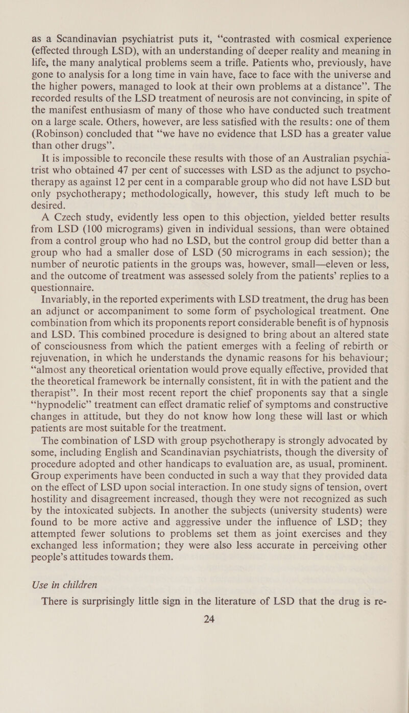 as a Scandinavian psychiatrist puts it, “contrasted with cosmical experience (effected through LSD), with an understanding of deeper reality and meaning in life, the many analytical problems seem a trifle. Patients who, previously, have gone to analysis for a long time in vain have, face to face with the universe and the higher powers, managed to look at their own problems at a distance’’. The recorded results of the LSD treatment of neurosis are not convincing, in spite of the manifest enthusiasm of many of those who have conducted such treatment on a large scale. Others, however, are less satisfied with the results: one of them (Robinson) concluded that “‘we have no evidence that LSD has a greater value than other drugs’’. It is impossible to reconcile these results with those of an Australian psychia- trist who obtained 47 per cent of successes with LSD as the adjunct to psycho- therapy as against 12 per cent in a comparable group who did not have LSD but only psychotherapy; methodologically, however, this study left much to be desired. A Czech study, evidently less open to this objection, yielded better results from LSD (100 micrograms) given in individual sessions, than were obtained from a contro] group who had no LSD, but the control group did better than a group who had a smaller dose of LSD (S50 micrograms in each session); the number of neurotic patients in the groups was, however, small—eleven or less, and the outcome of treatment was assessed solely from the patients’ replies to a questionnaire. Invariably, in the reported experiments with LSD treatment, the drug has been an adjunct or accompaniment to some form of psychological treatment. One combination from which its proponents report considerable benefit is of hypnosis and LSD. This combined procedure is designed to bring about an altered state of consciousness from which the patient emerges with a feeling of rebirth or rejuvenation, in which he understands the dynamic reasons for his behaviour; ‘almost any theoretical orientation would prove equally effective, provided that the theoretical framework be internally consistent, fit in with the patient and the therapist”. In their most recent report the chief proponents say that a single ‘“‘hypnodelic” treatment can effect dramatic relief of symptoms and constructive changes in attitude, but they do not know how long these will last or which patients are most suitable for the treatment. The combination of LSD with group psychotherapy is strongly advocated by some, including English and Scandinavian psychiatrists, though the diversity of procedure adopted and other handicaps to evaluation are, as usual, prominent. Group experiments have been conducted in such a way that they provided data on the effect of LSD upon social interaction. In one study signs of tension, overt hostility and disagreement increased, though they were not recognized as such by the intoxicated subjects. In another the subjects (university students) were found to be more active and aggressive under the influence of LSD; they attempted fewer solutions to problems set them as joint exercises and they exchanged less information; they were also less accurate in perceiving other people’s attitudes towards them. Use in children There is surprisingly little sign in the literature of LSD that the drug is re-
