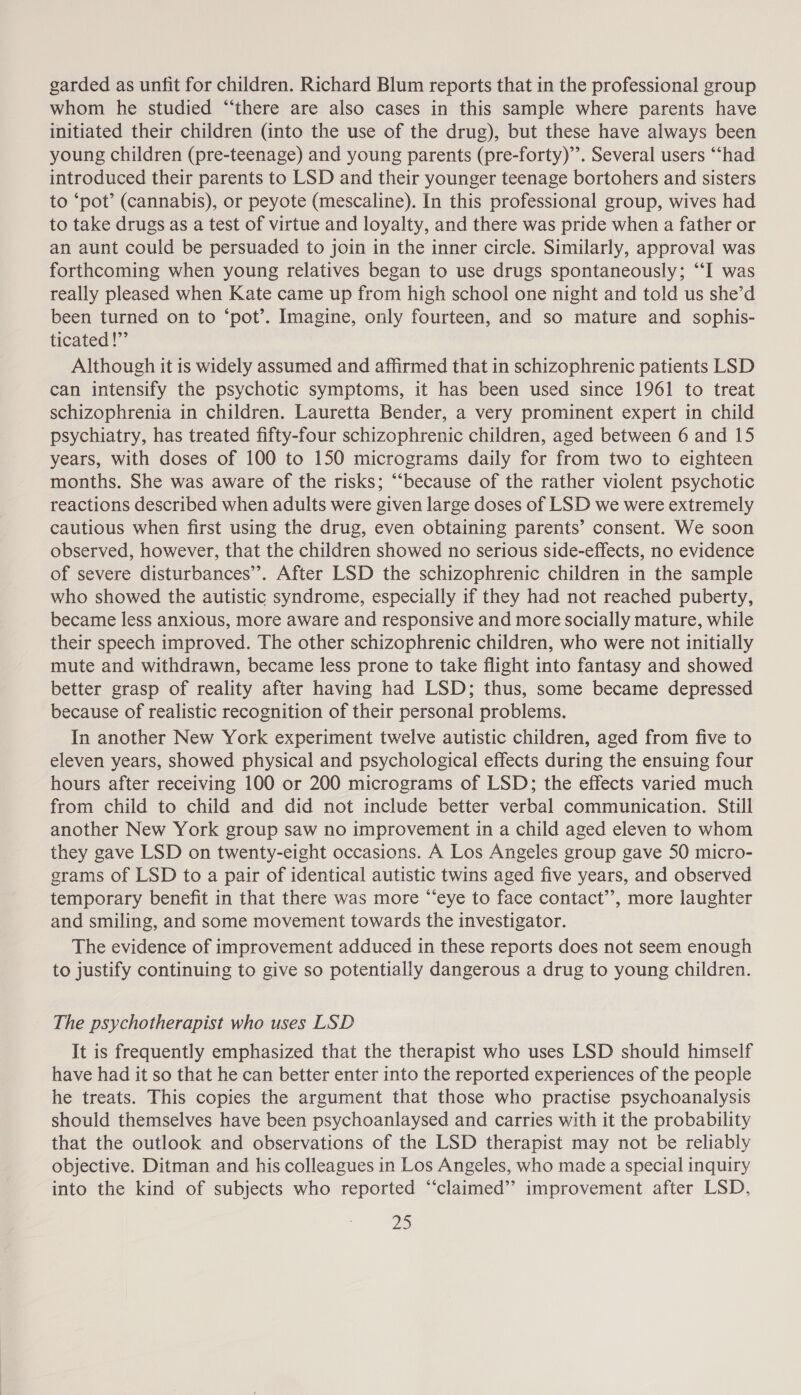 garded as unfit for children. Richard Blum reports that in the professional group whom he studied “there are also cases in this sample where parents have initiated their children (into the use of the drug), but these have always been young children (pre-teenage) and young parents (pre-forty)’”’. Several users “‘had introduced their parents to LSD and their younger teenage bortohers and sisters to ‘pot’ (cannabis), or peyote (mescaline). In this professional group, wives had to take drugs as a test of virtue and loyalty, and there was pride when a father or an aunt could be persuaded to join in the inner circle. Similarly, approval was forthcoming when young relatives began to use drugs spontaneously; “‘‘I was really pleased when Kate came up from high school one night and told us she’d been turned on to ‘pot’. Imagine, only fourteen, and so mature and sophis- ticated !”’ Although it is widely assumed and affirmed that in schizophrenic patients LSD can intensify the psychotic symptoms, it has been used since 1961 to treat schizophrenia in children. Lauretta Bender, a very prominent expert in child psychiatry, has treated fifty-four schizophrenic children, aged between 6 and 15 years, with doses of 100 to 150 micrograms daily for from two to eighteen months. She was aware of the risks; “because of the rather violent psychotic reactions described when adults were given large doses of LSD we were extremely cautious when first using the drug, even obtaining parents’ consent. We soon observed, however, that the children showed no serious side-effects, no evidence of severe disturbances’. After LSD the schizophrenic children in the sample who showed the autistic syndrome, especially if they had not reached puberty, became less anxious, more aware and responsive and more socially mature, while their speech improved. The other schizophrenic children, who were not initially mute and withdrawn, became less prone to take flight into fantasy and showed better grasp of reality after having had LSD; thus, some became depressed because of realistic recognition of their personal problems. In another New York experiment twelve autistic children, aged from five to eleven years, showed physical and psychological effects during the ensuing four hours after receiving 100 or 200 micrograms of LSD; the effects varied much from child to child and did not include better verbal communication. Still another New York group saw no improvement in a child aged eleven to whom they gave LSD on twenty-eight occasions. A Los Angeles group gave 50 micro- grams of LSD to a pair of identical autistic twins aged five years, and observed temporary benefit in that there was more “eye to face contact”, more laughter and smiling, and some movement towards the investigator. The evidence of improvement adduced in these reports does not seem enough to justify continuing to give so potentially dangerous a drug to young children. The psychotherapist who uses LSD It is frequently emphasized that the therapist who uses LSD should himself have had it so that he can better enter into the reported experiences of the people he treats. This copies the argument that those who practise psychoanalysis should themselves have been psychoanlaysed and carries with it the probability that the outlook and observations of the LSD therapist may not be reliably objective. Ditman and his colleagues in Los Angeles, who made a special inquiry into the kind of subjects who reported “‘claimed’’ improvement after LSD,