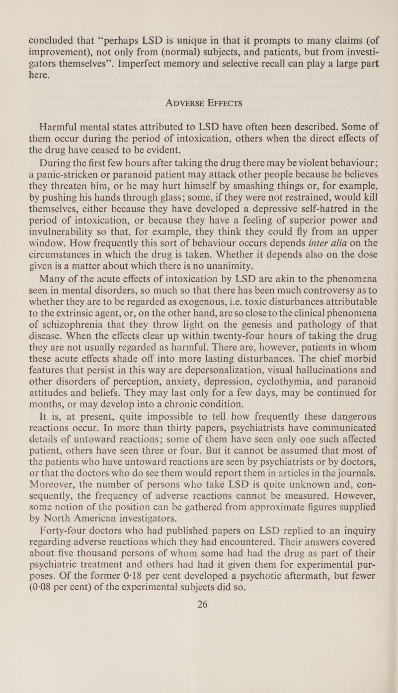 concluded that “‘perhaps LSD is unique in that it prompts to many claims (of improvement), not only from (normal) subjects, and patients, but from investi- gators themselves’’. Imperfect memory and selective recall can play a large part here. ADVERSE EFFECTS Harmful mental states attributed to LSD have often been described. Some of them occur during the period of intoxication, others when the direct effects of the drug have ceased to be evident. During the first few hours after taking the drug there may be violent behaviour; a panic-stricken or paranoid patient may attack other people because he believes they threaten him, or he may hurt himself by smashing things or, for example, by pushing his hands through glass; some, if they were not restrained, would kill themselves, either because they have developed a depressive self-hatred in the period of intoxication, or because they have a feeling of superior power and invulnerability so that, for example, they think they could fly from an upper window. How frequently this sort of behaviour occurs depends inter alia on the circumstances in which the drug is taken. Whether it depends also on the dose given is a matter about which there is no unanimity. Many of the acute effects of intoxication by LSD are akin to the phenomena seen in mental disorders, so much so that there has been much controversy as to whether they are to be regarded as exogenous, i.e. toxic disturbances attributable to the extrinsic agent, or, on the other hand, are so close to the clinical phenomena of schizophrenia that they throw light on the genesis and pathology of that disease. When the effects clear up within twenty-four hours of taking the drug they are not usually regarded as harmful. There are, however, patients in whom these acute effects shade off into more lasting disturbances. The chief morbid features that persist in this way are depersonalization, visual hallucinations and other disorders of perception, anxiety, depression, cyclothymia, and paranoid attitudes and beliefs. They may last only for a few days, may be continued for months, or may develop into a chronic condition. It is, at present, quite impossible to tell how frequently these dangerous reactions occur. In more than thirty papers, psychiatrists have communicated details of untoward reactions; some of them have seen only one such affected patient, others have seen three or four. But it cannot be assumed that most of the patients who have untoward reactions are seen by psychiatrists or by doctors, or that the doctors who do see them would report them in articles in the journals. Moreover, the number of persons who take LSD is quite unknown and, con- sequently, the frequency of adverse reactions cannot be measured. However, some notion of the position can be gathered from approximate figures supplied by North American investigators. Forty-four doctors who had published papers on LSD replied to an inquiry regarding adverse reactions which they had encountered. Their answers covered about five thousand persons of whom some had had the drug as part of their psychiatric treatment and others had had it given them for experimental pur- poses. Of the former 0-18 per cent developed a psychotic aftermath, but fewer (0-08 per cent) of the experimental subjects did so.