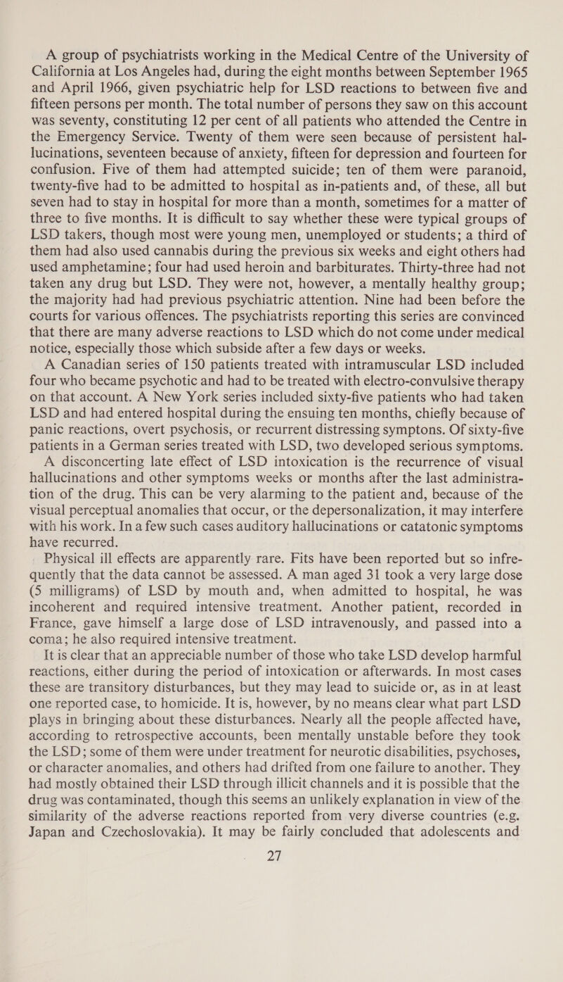 A group of psychiatrists working in the Medical Centre of the University of California at Los Angeles had, during the eight months between September 1965 and April 1966, given psychiatric help for LSD reactions to between five and fifteen persons per month. The total number of persons they saw on this account was seventy, constituting 12 per cent of all patients who attended the Centre in the Emergency Service. Twenty of them were seen because of persistent hal- lucinations, seventeen because of anxiety, fifteen for depression and fourteen for confusion. Five of them had attempted suicide; ten of them were paranoid, twenty-five had to be admitted to hospital as in-patients and, of these, all but seven had to stay in hospital for more than a month, sometimes for a matter of three to five months. It is difficult to say whether these were typical groups of LSD takers, though most were young men, unemployed or students; a third of them had also used cannabis during the previous six weeks and eight others had used amphetamine; four had used heroin and barbiturates. Thirty-three had not taken any drug but LSD. They were not, however, a mentally healthy group; the majority had had previous psychiatric attention. Nine had been before the courts for various offences. The psychiatrists reporting this series are convinced that there are many adverse reactions to LSD which do not come under medical notice, especially those which subside after a few days or weeks. A Canadian series of 150 patients treated with intramuscular LSD included four who became psychotic and had to be treated with electro-convulsive therapy on that account. A New York series included sixty-five patients who had taken LSD and had entered hospital during the ensuing ten months, chiefly because of panic reactions, overt psychosis, or recurrent distressing symptons. Of sixty-five patients in a German series treated with LSD, two developed serious symptoms. A disconcerting late effect of LSD intoxication is the recurrence of visual hallucinations and other symptoms weeks or months after the last administra- tion of the drug. This can be very alarming to the patient and, because of the visual perceptual anomalies that occur, or the depersonalization, it may interfere with his work. In a few such cases auditory hallucinations or catatonic symptoms have recurred. _ Physical ill effects are apparently rare. Fits have been reported but so infre- quently that the data cannot be assessed. A man aged 31 took a very large dose (5 milligrams) of LSD by mouth and, when admitted to hospital, he was incoherent and required intensive treatment. Another patient, recorded in France, gave himself a large dose of LSD intravenously, and passed into a coma; he also required intensive treatment. It is clear that an appreciable number of those who take LSD develop harmful reactions, either during the period of intoxication or afterwards. In most cases these are transitory disturbances, but they may lead to suicide or, as in at least one reported case, to homicide. It is, however, by no means clear what part LSD plays in bringing about these disturbances. Nearly all the people affected have, according to retrospective accounts, been mentally unstable before they took the LSD; some of them were under treatment for neurotic disabilities, psychoses, or character anomalies, and others had drifted from one failure to another. They had mostly obtained their LSD through illicit channels and it is possible that the drug was contaminated, though this seems an unlikely explanation in view of the similarity of the adverse reactions reported from very diverse countries (e.g. Japan and Czechoslovakia). It may be fairly concluded that adolescents and 2d