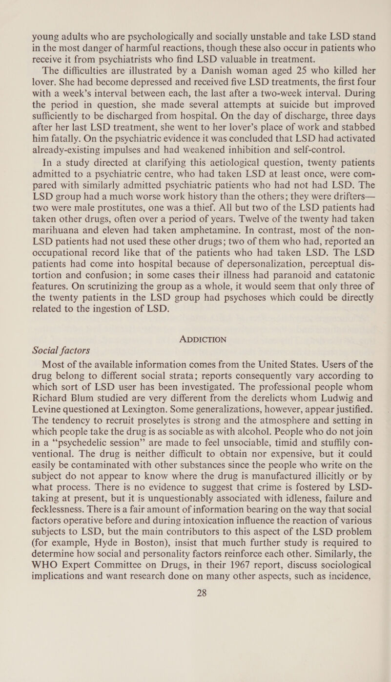 young adults who are psychologically and socially unstable and take LSD stand in the most danger of harmful reactions, though these also occur in patients who receive it from psychiatrists who find LSD valuable in treatment. The difficulties are illustrated by a Danish woman aged 25 who killed her lover. She had become depressed and received five LSD treatments, the first four with a week’s interval between each, the last after a two-week interval. During the period in question, she made several attempts at suicide but improved sufficiently to be discharged from hospital. On the day of discharge, three days after her last LSD treatment, she went to her lover’s place of work and stabbed him fatally. On the psychiatric evidence it was concluded that LSD had activated already-existing impulses and had weakened inhibition and self-control. In a study directed at clarifying this aetiological question, twenty patients admitted to a psychiatric centre, who had taken LSD at least once, were com- pared with similarly admitted psychiatric patients who had not had LSD. The LSD group had a much worse work history than the others; they were drifters— two were male prostitutes, one was a thief. All but two of the LSD patients had taken other drugs, often over a period of years. Twelve of the twenty had taken marihuana and eleven had taken amphetamine. In contrast, most of the non- LSD patients had not used these other drugs; two of them who had, reported an occupational record like that of the patients who had taken LSD. The LSD patients had come into hospital because of depersonalization, perceptual dis- tortion and confusion; in some cases their illness had paranoid and catatonic features. On scrutinizing the group as a whole, it would seem that only three of the twenty patients in the LSD group had psychoses which could be directly related to the ingestion of LSD. ADDICTION Social factors Most of the available information comes from the United States. Users of the drug belong to different social strata; reports consequently vary according to which sort of LSD user has been investigated. The professional people whom Richard Blum studied are very different from the derelicts whom Ludwig and Levine questioned at Lexington. Some generalizations, however, appear justified. The tendency to recruit proselytes is strong and the atmosphere and setting in which people take the drug is as sociable as with alcohol. People who do not join in a “psychedelic session’? are made to feel unsociable, timid and stuffily con- ventional. The drug is neither difficult to obtain nor expensive, but it could easily be contaminated with other substances since the people who write on the subject do not appear to know where the drug is manufactured illicitly or by what process. There is no evidence to suggest that crime is fostered by LSD- taking at present, but it is unquestionably associated with idleness, failure and fecklessness. There is a fair amount of information bearing on the way that social factors operative before and during intoxication influence the reaction of various subjects to LSD, but the main contributors to this aspect of the LSD problem (for example, Hyde in Boston), insist that much further study is required to determine how social and personality factors reinforce each other. Similarly, the WHO Expert Committee on Drugs, in their 1967 report, discuss sociological implications and want research done on many other aspects, such as incidence,
