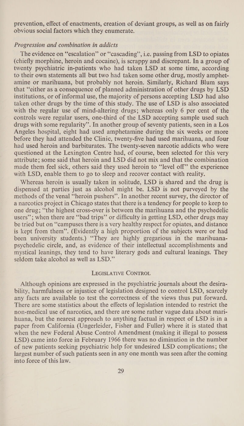 prevention, effect of enactments, creation of deviant groups, as well as on fairly obvious social factors which they enumerate. Progression and combination in addicts The evidence on “escalation” or “‘cascading’’, i.e. passing from LSD to opiates (chiefly morphine, heroin and cocaine), is scrappy and discrepant. In a group of twenty psychiatric in-patients who had taken LSD at some time, according to their own statements all but two had taken some other drug, mostly amphet- amine or marihuana, but probably not heroin. Similarly, Richard Blum says that “either as a consequence of planned administration of other drugs by LSD institutions, or of informal use, the majority of persons accepting LSD had also taken other drugs by the time of this study. The use of LSD is also associated with the regular use of mind-altering drugs; whereas only 6 per cent of the controls were regular users, one-third of the LSD accepting sample used such drugs with some regularity’. In another group of seventy patients, seen in a Los Angeles hospital, eight had used amphetamine during the six weeks or more before they had attended the Clinic, twenty-five had used marihuana, and four had used heroin and barbiturates. The twenty-seven narcotic addicts who were questioned at the Lexington Centre had, of course, been selected for this very attribute; some said that heroin and LSD did not mix and that the combination made them feel sick, others said they used heroin to “level off’ the experience with LSD, enable them to go to sleep and recover contact with reality. Whereas heroin is usually taken in solitude, LSD is shared and the drug is dispensed at parties just as alcohol might be. LSD is not purveyed by the methods of the venal “‘heroin pushers’’. In another recent survey, the director of a narcotics project in Chicago states that there is a tendency for people to keep to one drug; “‘the highest cross-over is between the marihuana and the psychedelic users’; when there are “bad trips”’ or difficulty in getting LSD, other drugs may be tried but on “‘campuses there is a very healthy respect for opiates, and distance is kept from them’’. (Evidently a high proportion of the subjects were or had been university students.) “They are highly gregarious in the marihuana- psychedelic circle, and, as evidence of their intellectual accomplishments and mystical leanings, they tend to have literary gods and cultural leanings. They seldom take alcohol as well as LSD.” LEGISLATIVE CONTROL Although opinions are expressed in the psychiatric journals about the desira- bility, harmfulness or injustice of legislation designed to control LSD, scarcely any facts are available to test the correctness of the views thus put forward. There are some statistics about the effects of legislation intended to restrict the non-medical use of narcotics, and there are some rather vague data about mari- huana, but the nearest approach to anything factual in respect of LSD is in a paper from California (Ungerleider, Fisher and Fuller) where it is stated that when the new Federal Abuse Control Amendment (making it illegal to possess LSD) came into force in February 1966 there was no diminution in the number of new patients seeking psychiatric help for undesired LSD complications; the largest number of such patients seen in any one month was seen after the coming into force of this law.