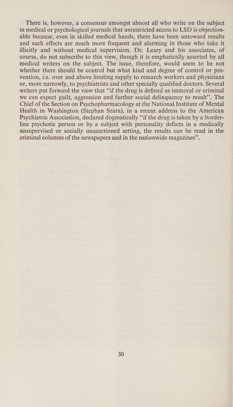 There is, however, a consensus amongst almost all who write on the subject in medical or psychological journals that unrestricted access to LSD is objection- able because, even in skilled medical hands, there have been untoward results and such effects are much more frequent and alarming in those who take it illicitly and without medical supervision. Dr. Leary and his associates, of course, do not subscribe to this view, though it is emphatically asserted by all medical writers on the subject. The issue, therefore, would seem to be not whether there should be control but what kind and degree of control or pre- vention, i.e. over and above limiting supply to research workers and physicians or, More narrowly, to psychiatrists and other specially qualified doctors. Several writers put forward the view that “if the drug is defined as immoral or criminal we can expect guilt, aggression and further social delinquency to result’. The Chief of the Section on Psychopharmacology at the National Institute of Mental Health in Washington (Stephan Szara), in a recent address to the American Psychiatric Association, declared dogmatically “if the drug is taken by a border- line psychotic person or by a subject with personality defects in a medically unsupervised or socially unsanctioned setting, the results can be read in the criminal columns of the newspapers and in the nationwide magazines”’.