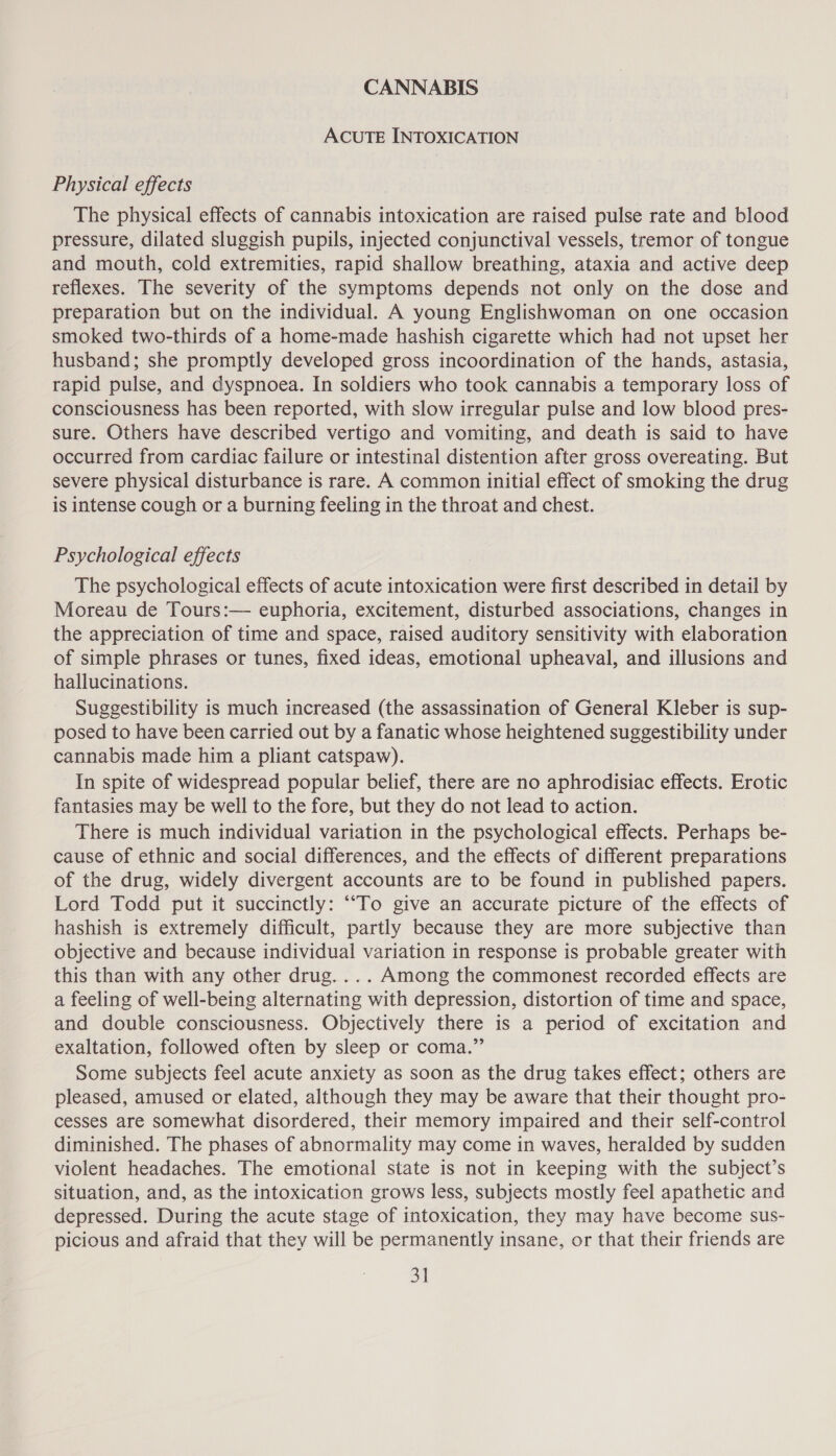 CANNABIS ACUTE INTOXICATION Physical effects The physical effects of cannabis intoxication are raised pulse rate and blood pressure, dilated sluggish pupils, injected conjunctival vessels, tremor of tongue and mouth, cold extremities, rapid shallow breathing, ataxia and active deep reflexes. The severity of the symptoms depends not only on the dose and preparation but on the individual. A young Englishwoman on one occasion smoked two-thirds of a home-made hashish cigarette which had not upset her husband; she promptly developed gross incoordination of the hands, astasia, rapid pulse, and dyspnoea. In soldiers who took cannabis a temporary loss of consciousness has been reported, with slow irregular pulse and low blood pres- sure. Others have described vertigo and vomiting, and death is said to have occurred from cardiac failure or intestinal distention after gross overeating. But severe physical disturbance is rare. A common initial effect of smoking the drug is intense cough or a burning feeling in the throat and chest. Psychological effects The psychological effects of acute intoxication were first described in detail by Moreau de Tours:— euphoria, excitement, disturbed associations, changes in the appreciation of time and space, raised auditory sensitivity with elaboration of simple phrases or tunes, fixed ideas, emotional upheaval, and illusions and hallucinations. Suggestibility is much increased (the assassination of General Kleber is sup- posed to have been carried out by a fanatic whose heightened suggestibility under cannabis made him a pliant catspaw). In spite of widespread popular belief, there are no aphrodisiac effects. Erotic fantasies may be well to the fore, but they do not lead to action. There is much individual variation in the psychological effects. Perhaps be- cause of ethnic and social differences, and the effects of different preparations of the drug, widely divergent accounts are to be found in published papers. Lord Todd put it succinctly: ““To give an accurate picture of the effects of hashish is extremely difficult, partly because they are more subjective than objective and because individual variation in response is probable greater with this than with any other drug. ... Among the commonest recorded effects are a feeling of well-being alternating with depression, distortion of time and space, and double consciousness. Objectively there is a period of excitation and exaltation, followed often by sleep or coma.” Some subjects feel acute anxiety as soon as the drug takes effect; others are pleased, amused or elated, although they may be aware that their thought pro- cesses are somewhat disordered, their memory impaired and their self-control diminished. The phases of abnormality may come in waves, heralded by sudden violent headaches. The emotional state is not in keeping with the subject’s situation, and, as the intoxication grows less, subjects mostly feel apathetic and depressed. During the acute stage of intoxication, they may have become sus- picious and afraid that they will be permanently insane, or that their friends are