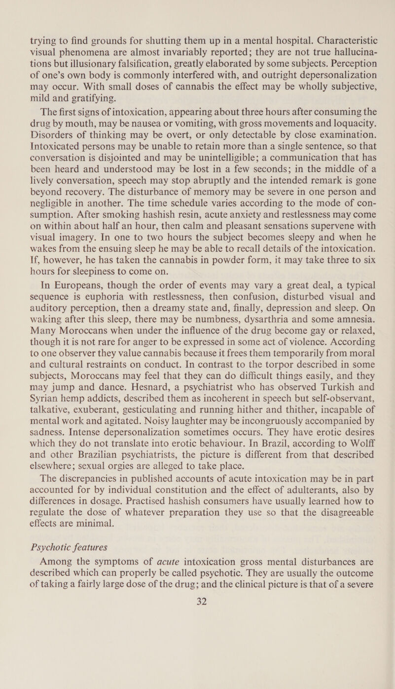 trying to find grounds for shutting them up in a mental hospital. Characteristic visual phenomena are almost invariably reported; they are not true hallucina- tions but illusionary falsification, greatly elaborated by some subjects. Perception of one’s own body is commonly interfered with, and outright depersonalization may occur. With small doses of cannabis the effect may be wholly subjective, mild and gratifying. The first signs of intoxication, appearing about three hours after consuming the drug by mouth, may be nausea or vomiting, with gross movements and loquacity. Disorders of thinking may be overt, or only detectable by close examination. Intoxicated persons may be unable to retain more than a single sentence, so that conversation is disjointed and may be unintelligible; a communication that has been heard and understood may be lost in a few seconds; in the middle of a lively conversation, speech may stop abruptly and the intended remark is gone beyond recovery. The disturbance of memory may be severe in one person and negligible in another. The time schedule varies according to the mode of con- sumption. After smoking hashish resin, acute anxiety and restlessness may come on within about half an hour, then calm and pleasant sensations supervene with visual imagery. In one to two hours the subject becomes sleepy and when he wakes from the ensuing sleep he may be able to recall details of the intoxication. If, however, he has taken the cannabis in powder form, it may take three to six hours for sleepiness to come on. In Europeans, though the order of events may vary a great deal, a typical sequence is euphoria with restlessness, then confusion, disturbed visual and auditory perception, then a dreamy state and, finally, depression and sleep. On waking after this sleep, there may be numbness, dysarthria and some amnesia. Many Moroccans when under the influence of the drug become gay or relaxed, though it is not rare for anger to be expressed in some act of violence. According to one observer they value cannabis because it frees them temporarily from moral and cultural restraints on conduct. In contrast to the torpor described in some subjects, Moroccans may feel that they can do difficult things easily, and they may jump and dance. Hesnard, a psychiatrist who has observed Turkish and Syrian hemp addicts, described them as incoherent in speech but self-observant, talkative, exuberant, gesticulating and running hither and thither, incapable of mental work and agitated. Noisy laughter may be incongruously accompanied by sadness. Intense depersonalization sometimes occurs. They have erotic desires which they do not translate into erotic behaviour. In Brazil, according to Wolff and other Brazilian psychiatrists, the picture is different from that described elsewhere; sexual orgies are alleged to take place. The discrepancies in published accounts of acute intoxication may be in part accounted for by individual constitution and the effect of adulterants, also by differences in dosage. Practised hashish consumers have usually learned how to regulate the dose of whatever preparation they use so that the disagreeable effects are minimal. Psychotic features Among the symptoms of acute intoxication gross mental disturbances are described which can properly be called psychotic. They are usually the outcome of taking a fairly large dose of the drug; and the clinical picture is that of a severe a2