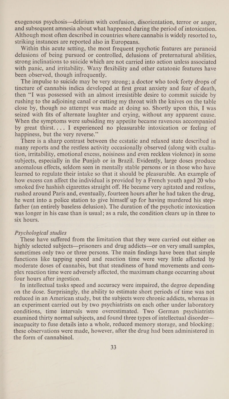 exogenous psychosis—delirium with confusion, disorientation, terror or anger, and subsequent amnesia about what happened during the period of intoxication. Although most often described in countries where cannabis is widely resorted to, striking instances are reported also in Europeans. Within this acute setting, the most frequent psychotic features are paranoid delusions of being pursued or controlled, delusions of preternatural abilities, strong inclinations to suicide which are not carried into action unless associated with panic, and irritability. Waxy flexibility and other catatonic features have been observed, though infrequently. The impulse to suicide may be very strong; a doctor who took forty drops of tincture of cannabis indica developed at first great anxiety and fear of death, then “I was possessed with an almost irresistible desire to commit suicide by rushing to the adjoining canal or cutting my throat with the knives on the table close by, though no attempt was made at doing so. Shortly upon this, I was seized with fits of alternate laughter and crying, without any apparent cause. When the symptoms were subsiding my appetite became ravenous accompanied by great thirst.... 1 experienced no pleasurable intoxication or feeling of happiness, but the very reverse.” There is a sharp contrast between the ecstatic and relaxed state described in many reports and the restless activity occasionally observed (along with exalta- tion, irritability, emotional excess, noisiness and even reckless violence) in some subjects, especially in the Punjab or in Brazil. Evidently, large doses produce anomalous effects, seldom seen in mentally stable persons or in those who have learned to regulate their intake so that it should be pleasurable. An example of how excess can affect the individual is provided by a French youth aged 20 who smoked five hashish cigarettes straight off. He became very agitated and restless, rushed around Paris and, eventually, fourteen hours after he had taken the drug, he went into a police station to give himself up for having murdered his step- father (an entirely baseless delusion). The duration of the psychotic intoxication was longer in his case than is usual; as a rule, the condition clears up in three to six hours. Psychological studies These have suffered from the limitation that they were carried out either on highly selected subjects—prisoners and drug addicts—or on very small samples, sometimes only two or three persons. The main findings have been that simple functions like tapping speed and reaction time were very little affected by moderate doses of cannabis, but that steadiness of hand movements and com- plex reaction time were adversely affected, the maximum change occurring about four hours after ingestion. In intellectual tasks speed and accuracy were impaired, the degree depending on the dose. Surprisingly, the ability to estimate short periods of time was not reduced in an American study, but the subjects were chronic addicts, whereas in an experiment carried out by two psychiatrists on each other under laboratory conditions, time intervals were overestimated. Two German psychiatrists examined thirty normal subjects, and found three types of intellectual disorder— incapacity to fuse details into a whole, reduced memory storage, and blocking; these observations were made, however, after the drug had been administered in the form of cannabinol.